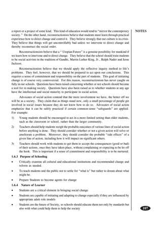 NOTES
107
a report or a project of some kind. This kind of education would tend to “mirror the contemporary
society.” On the other hand, reconstructionists believe that students must learn through practical
experience how to direct change and control it. They believe strongly that our culture is in crisis.
They believe that things will get uncontrollably bad unless we intervene to direct change and
thereby reconstruct the social order.
Reconstructionsists believe that a “ Utopian Future” is a genuine possibility for mankind if
we learn how to intervene and to direct change. They believe that the school should train students
to be social activists in the tradition of Gandhi, Martin Luther King, Jr., Ralph Nader and Jesse
Jackson.
Reconstructionists believe that we should apply the reflective inquiry method to life’s
problems. They feel, however, that we should be prepared to act upon our conclusions. This
requires a sense of commitment and responsibility on the part of students. This goal of initiating
change is of course very controversial. For this reason, reconstructionism has never caught on
fully in our schools. Questions have been raised concerning whether or not schools should become
a tool for re-making society. Questions have also been raised as to whether students at any age
have the intellectual and social maturity to participate in social action.
Advocates of social action contend that the more involvement we have, the better off we
will be as a society. They claim that as things stand now, only a small percentage of people get
involved in social issues because they do not know how to do so. Advocates of social action
emphasize that it can be safely practiced if certain common-sense “safeguards” are applied.
For example:
1) Young students should be encouraged to act in a more limited setting than older students,
such as the classroom or school, rather than the larger community.
2) Teachers should help students weigh the probable outcomes of various lines of social action
before anything is done. They should consider whether or not a given action will solve or
ameliorate a problem. Moreover, they should consider the probable “side effects” of a
given line of action, including how it will impact on significant others.
3) Teachers should work with students to get them to accept the consequences (good or bad)
of their actions, once they have taken place, without complaining or expecting to be let off
the hook. This is important if a sense of commitment and responsibility is to be nurtured.
1.6.3 Purpose of Schooling
• Critically examine all cultural and educational institutions and recommended change and
reform as needed.
• To teach students and the public not to settle for “what is” but rather to dream about what
might be.
• Prepare Students to become agents for change
1.6.4 Nature of Learner
• Students are a critical element in bringing social change
• Students are capable of initiating and adapting to change especially if they are influenced by
appropriate adult role models
• Students are the future of Society, so schools should educate them not only by standards but
also with what could help them to help the society
 