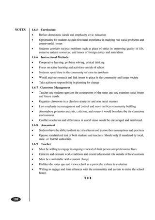 NOTES
108
1.6.5 Curriculum
• Reflect democratic ideals and emphasize civic education
• Opportunity for students to gain first hand experience in studying real social problems and
contreversial issues
• Students consider societal problems such as place of ethics in improving quality of life,
conserve natural resources, and issues of foreign policy and naturalism.
1.6.6 Instructional Methods
• Cooperative learning, problem solving, critical thinking
• Focus on active learning and activities outside of school
• Students spend time in the community to learn its problems
• Would analyze research and link issues to place in the community and larger society
• Take action or responsibility in planning for change
1.6.7 Classroom Management
• Teacher and students question the assumptions of the status quo and examine social issues
and future trends.
• Organize classroom in a classless nonsexist and non racial manner
• Less emphasis on management and control and more on focus community building
• Atmosphere promotes analysis, criticism, and research would best describe the classroom
environment
• Conflict resolurion and differences in world views would be encouraged and reinforced.
1.6.8 Assessment
• Students have the ability to think in critical terms and expose their assumptions and practices
• Oppose standardized test of both students and teachers. Should only if mandated by local,
state, or federal authorities.
1.6.9 Teacher
• Must be willing to engage in ongoing renewal of their person and professional lives
• Criticize and evaluate work conditions and extend educational role outside of hte classroom
• Must be comfortable with constant change
• Dislikes the status quo and views school as a particular culture in evolution
• Willing to engage and form alliances with the communtity and parents to make the school
better.
 