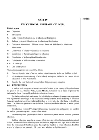 NOTES
109
UNIT-IV
EDUCATIONAL HERITAGE OF INDIA
Unit structure
4.0 Objectives
4.1 Introduction
4.3 Vedic system of Education and its educational Implications
4.4 Budhhist system of Education and its educational Implications
4.5 Concent of purusharthas : Dharma, Artha, Kama and Moksha & its educational
Implications
4.6 Contribution of Swami Vivekananda to education
4.7 Contribution of Rabindranath Tagore to education
4.8 Contribution of Mahatma Gandhi to education
4.9 Contribution of Shri Aurobindo to education
4.10 Let’s sum up
4.11 Unit End Exercise
After going through this unit you will be able to
1. Develop the understand of ancient Indians education during Vedic and Buddhist period
2. To develop the understanding of educational heritage of Indian in the context of the
articulation of four Purusharthas
3. Describe the contribution of various Indian thinkers towards education
4.0 INTRODUCTION
In ancient India, the goals of education were influenced by the concept of Purusharthas or
the goals of life viz. Dharma, Artha, Kama, Moksha. Education was a means to prepare the
individual to live a virtuous life as laid down by the scriptures.
The Indian philosophy is ancient one. An individual generally experiences a sense of curiosity
with regard to the knowledge of the educational heritage of India. In the hierarchy of education
Vedas are chief sources of knowledge and the first to be revealed the other being evolved from
them. [The education system which was evolved first in ancient India is known as Vedic system
of education.
The education system of Vedic period has unique characteristics and qualities not found in
the ancient system of any other country of the world.
The most important system of education in the medieval period was the Buddhist system of
education.
Buddhist education was also a product of the then prevailing Brahamanical educational
system. Brahamanical education deprived the common people of their right to education and
hence the emergence of Buddhism rented the people the freedom to obtain education. Budhhist
system of education was monastic. All castes were admitted to Buddhist sangh.
 