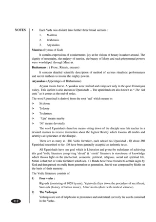 NOTES
112
• Each Veda was divided into further three broad sections :
1. Mantras
2. Brahmans
3. Aryanakas
Mantras (Hymns of God)
It contains expressions of wonderments, joy at the visions of beauty in nature around. The
dignity of mountains, the majesty of sunrise, the beauty of Moon and such phenomenal powers
were worshipped through Mantras.
Brahamans : ( Prose, Rituals, prayers)
It contains detailed scientific description of method of various ritualistic performances
and secret methods to invoke the mighty powers.
Aryanakas (Appendages of Brahamanas)
Aryana means forest. Aryanakas were studied and composed only in the quiet Himalayan
valley. This section is also known as Upanishads .. The upanishads are also known as “ The Ved
anta” as it comes at the end of vedas.
The word Upanishad is derived from the root ‘sad’ which means to:
Sit down
To loose
To destroy
‘Upa’ means nearby
‘Ni’ means devotedly
The word Upanishads therefore means sitting down of the disciple near his teacher in a
devoted manner to receive instruction about the highest Reality which loosens all doubts and
destroys all ignorance of the disciple.
There are as many as 1180 Vedic literature, each school has Upanishad . Of about 280
Upanishad unearthed so far 108 have been generally accepted as authentic texts.
All Upanishads have one goal which is Liberation and prescribe techniques of achieving
this goal Vedic literature comprising ‘shruti’ & ‘smriti’ literature is storehouse of knowledge
which throws light on the intellectual, economic, political, religious, social and spiritual life.
Shruti is that part of vedic literature which acc. To Hindu belief was revealed to certain sages by
God and then passed on orally from generation to generation. Smriti was composed by Rishis on
the basis of their memory.
The Vedic literature consists of:
1) Four vedas :
Rigveda (consisting of 1028 hymns), Yajurveda (lays down the procedure of sacrifices),
Samveda (history of Indian music), Atharvaveda (deals with medical sciences).
2) The Vedangas
Vedangas are sort of help books to pronounce and understand correctly the words contained
in the Vedas.
 