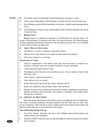 NOTES
114
III. Vaisheshika system of philosophy by Rishi Kanad deals with theory of atom.
IV. Yoga system of philosophy by Rishi Patanjali is related with self control through yoga.
V. Purva-Mimansa system by Rishi Jamini deals with scheme of right living through appropriate
action.
VI. Uttar-Mimansa or Vedanta system of philosophy by Rishi Vatsayana elucidates the concept
of supreme being.
7) Bhagwat Geeta :
Bhagwat Geeta is a collections of teachings of Lord Krishna to his disciple Arjuna. The
essence of the philosophy as contained in the Gita is with innerconvictions. We should discharge
our duties diligently and honestly irrespective of the consequence and leave the rest to Almighty
we must fight for Justice and right cause.
8) Sutras: There are three sutras:
i) Ashtadhyayi ( 14 sutras of grammar composed by Panini)
ii) Dharma sutras (rules laid down for conduct of both teachers and students)
iv) Grah sutras (related to art of living)
Characteristic of Vedas:
1. Vedas are representative of the Indian society and culture and point to a unique socio-
economic civilization where all are equal irrespective of status and gender.
2. Vedic people had simple and pure living.
3. Worshipped one God whom the wise described as many. It was a religion of nature which
held man central.
4. Vedic outlook is optimistic and positive.
5. Vedic outlook on life is revealed
6. Profess and practice ideal moral life without seduction and sin.
7. People were religiously and spiritually simple, kind and honest.
8. Students were given special attention and treatment by teachers, depending on their interests,
aptitude, proficiency and performance, thus acting as a forerunner of the modern theory
and practice of education.
4.5 VEDANTA IN EDUCATION
Education during vedic period was the third eye, the eye of insight and source of illumination.
The system of education generally advocated emanated from the Vedas and was called vedic
system of education, which insisted on code of conduct both for the student and the teacher and
placed the child under the care and direction of the teacher.
Aims of Education during vedic age
1. Citta-Vritti- Nirodh : Education must aim at self- fulfillment and provide freedom from
material desires and attachment.
2. Education of Mind : Education must provide knowledge for creativity and pursuit of culture
and civilization.
 