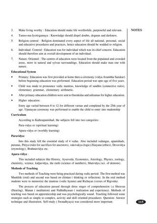 NOTES
115
3. Make living worthy : Education should make life worthwhile, purposeful and relevant.
4. Tamso-ma-Jyotirgamaya : Knowledge should dispel doubts, dogmas and darkness.
5. Religion centred : Religion dominated every aspect of life all national, personal, social
and educative procedures and practices, hence education should be wedded to religion.
6. Individual- Centred : Education was for individual which was its chief concern. Education
should therefore aim at overall development of an individual.
7. Nature- Oriented : The centres of education were located from the populated and crowded
areas, more in natural and sylvan surroundings. Education should make man one with
nature.
Educational System
• Primary: Education was first provided at home then a ceremony (vidya Arambha Sanskar)
before beginning education was performed. Education period was upto age of five years.
• Child was made to pronounce vedic mantras, knowledge of sandhis (connective rules),
elementary grammar, elementary airthmetic.
• After primary education children were sent to Gurukulas and ashramas for higher education.
• Higher education:
Entry age varied between 8 to 12 for different varnas and completed by the 25th year of
age. Upanayan ceremony was performed to enable the child to enter into studentship
Curriculum
According to Kathoupanishad, the subjects fell into two categories:
Para-vidya or (spiritual learning)
Apara-vidya or (worldly learning)
Paravidya:
Into this study fell the essential study of 4 vedas. Also included vedangas, upanishads,
puranas, Pitrya (rules for sacrifices for ancestors), vakovakya (logic),Ekayana (ethics), Devavidya
(etymology), Brahmavidya etc.
Apara-vidya :
This included subjects like History, Ayurveda, Economics, Astrology, Physics, zoology,
chemistry, science, kalpavidya, the rashi (science of numbers), bhutvidya (sci. of demons).
Methods of Teaching
Two methods of Teaching were being practiced during vedic period. The first method was
Maukhik (oral) and second was based on chintan ( thinking or reflection). In the oral method
students were to memorize the mantras (vedic hymns) and Richayas (verses of Rigveda).
The process of education passed through three stages of comprehension i.e Shravan
(Hearing), Manan ( meditation) and Nidhidhyasan ( realization and experience). Methods of
teaching was based on apprenticeship and was psychologically sound. Teaching followed some
strategies such as simple to complex, activity and skill oriented procedures. Question- Answer
technique and illustration. Self-study ( Swnadhyaya) was considered more important.
 