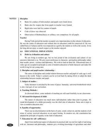 NOTES
116
Discipline
• Rules for conduct of both teachers and pupils were listed down.
• Rules also for respect due from pupils to teacher were framed.
• Rigid rules were laid for conduct of pupils
• Code of dress was observed
• Observation of Brahmacharya or celibacy was compulsory for all pupils.
Teacher
During Vedic period the teacher occupied very important place in the scheme of education.
He was the centre of education and without him no education could be conceived of. He was
called Guru or Acharya and he was respected as a god by the student as well as the society. Even
the king did not enjoy so much respect as the teacher enjoyed.
4.6 EDUCATIONAL IMPLICATIONS
1) Pride in civilisation and culture
We are living in modern age, but we feel proud of the civilization and culture of our
ancestors inherited to us. We give more preference to character, spiritualism philosophy rather
than wealth, power, violence and diplomacy. We wish to lead an ideal life. Educational aims of
vedic age are accepted in principle as aims of modern education to build character and make life
worth living for our young ones.
2. Discipline and pupil teacher relationship :
The sense of discipline and cordial relation between teacher and pupil of vedic age is well
known to the world. Today’s scenario can be revived back by taking efforts to adopt the ideal
relationship between teacher and pupil.
3. Subject of studies :
Vedic literature is enriched by the sense of peace, humanity, universal brotherhood which
is also vital part of our curriculum.
4. Teaching Methods :
As discussed above ,some methods of teaching are still used fruitfully in our classrooms.
5. All round development of child:
The nature of education was much more individualistic rather than joint in groups. All
round development of a childs personality was the chief aim of education. Same aim is kept in
view in modern education also.
6. Equality of opportunity:
There was no discrimination on the basis of caste, creed, colour etc and the students of all
strata of society received education on an equal footing. In modern too, the constitution has
adopted the principle of equality in the field of education.
7. Education for self- sufficiency:
Apart from intellectual aspect of education its practical side was not lost sight of and along
with art, literature and philosophy, students got a working knowledge of agriculture and other
 