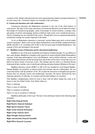 NOTES
117
vocations of life. Modern education also lays stress upon preparing students to prepare themselves
for their future life. Vocational subjects are included in the curriculum.
8. Commercial education and vedic mathematics :
Commercial education and Mathematics education is also one of the chief features of
vedic period. The ideas of the scope and nature of commercial education can be held from manu.
Knowledge of Commercial geography, needs of the people of various localities, exchange value
and quality of articles and language spoken at different trade centre were considered necessary.
Theory of banking was also included in the course. Though there were no organized educational
institutional training was usually imparted in the family.
As far as Mathematics education is concerned, ancient Indian quite early evolved simple
system of geometry. Shulva sutra are the oldest mathematical works probably compased between
400 BC and 200 A. D. Aryabhata (476.52 BC) is the first great name in Indian Mathematics. The
concept of Zero also belonged to this period.
4.7 Buddhist system of Education and its educational implications
Buddhism is one of the most remarkable development of Indian thought. It is an offshoot of
later vedic thought. Buddhism is founded on the rejection of certain orthodox Hindu Philosophical
concepts. It has many philosophical views with Hinduism, such as belief in Karma, a cause and
effect relationship between all that has being done and all that will be done. Events that occur are
held to be direct results of previous events. The ultimate goal for both is to eliminate Karma
(both good & bad), end the cycle of rebirth and suffering and attain freedom (Moksha or Nirvana).
Buddhist education system (200B.C to 200 A.D) was founded by Lord Gautam Buddha.
Gautam Buddha was primarily an ethical teacher and reformer and not a philosopher. He was
concerned mainly with the problems of life. He avoided the discussion of metaphysical question
because they are ethically useless and intellectually uncertain. He always discussed the most
important questions of suffering, its cessation and the path leading to its cessation.
Thus Buddha’s enlightenment which he tried to share with all fellow beings has come to be
known as the four Nobel Truths. Four Noble truths are:
There is suffering
There is cause of suffering
There is cessation of suffering
There is a way to cessation of suffering
Buddhists philosophy of life to get ‘Nirvana’ from suffering is based on the following eight
principles:
Right Faith (Samyak Dristi)
Right Resolve (Samyak Sankalpa)
Right Speech (Samyak Vakya)
Right Action (Samyak Karmanta)
Right Living ( Samyak Ajiva)
Right Thought (Samyak Smriti)
Right concentration (Samyak Samadhi)
Right Effort (Samyak Vyayama)
 