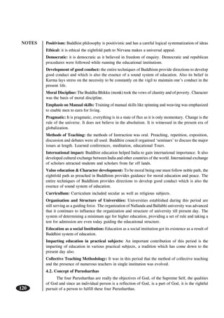NOTES
120
Positivism: Buddhist philosophy is positivistic and has a careful logical systematization of ideas
Ethical: it is ethical the eightfold path to Nirvana makes a universal appeal.
Democratic: it is democratic as it believed in freedom of enquiry. Democratic and republican
procedures were followed while running the educational institutions.
Development of good conduct: the entire techniques of Buddhism provide directions to develop
good conduct and which is also the essence of a sound system of education. Also its belief in
Karma lays stress on the necessity to be constantly on the vigil to maintain one’s conduct in the
present life.
Moral Discipline: The Buddha Bhikku (monk) took the vows of chastity and of poverty. Character
was the basis of moral discipline.
Emphasis on Manual skills: Training of manual skills like spinning and weaving was emphasized
to enable men to earn for living.
Pragmatic: It is pragmatic, everything is in a state of flux as it is only momentary. Change is the
rule of the universe. It does not believe in the absolutism. It is witnessed in the present era of
globalization.
Methods of Teaching: the methods of Instruction was oral. Preaching, repetition, exposition,
discussion and debates were all used. Buddhist council organised ‘seminars’ to discuss the major
issues at length. Learned conferences, meditation, educational Tours.
International impact: Buddhist education helped India to gain international importance. It also
developed cultural exchange between India and other countries of the world. International exchange
of scholars attracted students and scholars from far off lands.
Value education & Character development: To be moral being one must follow noble path, the
eightfold path as preached in Buddhism provides guidance for moral education and peace. The
entire techniques of Buddhism provides directions to develop good conduct which is also the
essence of sound system of education.
Curricullum: Curriculum included secular as well as religious subjects.
Organisation and Structure of Universities: Universities established during this period are
still serving as a guiding force. The organization of Nallanda and Ballabhi university was advanced
that it continues to influence the organization and structure of university till present day. The
system of determining a minimum age for higher education, providing a set of rule and taking a
test for admission are even today guiding the educational structure.
Education as a social Institution: Education as a social institution got its existence as a result of
Buddhist system of education.
Imparting education in practical subjects: An important contribution of this period is the
imparting of education in various practical subjects, a tradition which has come down to the
present day also.
Collective Teaching Methodology: It was in this period that the method of collective teaching
and the presence of numerous teachers in single institution was evolved.
4.2. Concept of Purusharthas
The four Purusharthas are really the objectives of God, of the Supreme Self, the qualities
of God and since an individual person is a reflection of God, is a part of God, it is the rightful
pursuit of a person to fulfill these four Purusharthas.
 