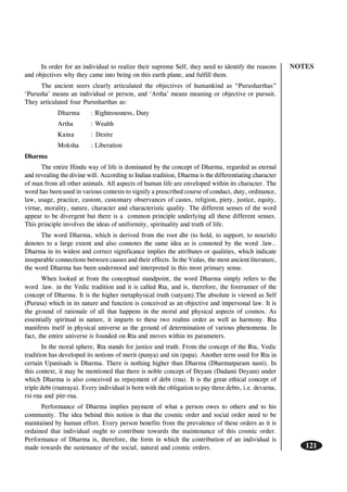 NOTES
121
In order for an individual to realize their supreme Self, they need to identify the reasons
and objectives why they came into being on this earth plane, and fulfill them.
The ancient seers clearly articulated the objectives of humankind as “Purusharthas”
‘Purusha’ means an individual or person, and ‘Artha’ means meaning or objective or pursuit.
They articulated four Purusharthas as:
Dharma : Righteousness, Duty
Artha : Wealth
Kama : Desire
Moksha : Liberation
Dharma
The entire Hindu way of life is dominated by the concept of Dharma, regarded as eternal
and revealing the divine will. According to Indian tradition, Dharma is the differentiating character
of man from all other animals. All aspects of human life are enveloped within its character. The
word has been used in various contexts to signify a prescribed course of conduct, duty, ordinance,
law, usage, practice, custom, customary observances of castes, religion, piety, justice, equity,
virtue, morality, nature, character and characteristic quality. The different senses of the word
appear to be divergent but there is a common principle underlying all these different senses.
This principle involves the ideas of uniformity, spirituality and truth of life.
The word Dharma, which is derived from the root dhr (to hold, to support, to nourish)
denotes to a large extent and also connotes the same idea as is connoted by the word .law..
Dharma in its widest and correct significance implies the attributes or qualities, which indicate
inseparable connections between causes and their effects. In the Vedas, the most ancient literature,
the word Dharma has been understood and interpreted in this most primary sense.
When looked at from the conceptual standpoint, the word Dharma simply refers to the
word .law. in the Vedic tradition and it is called Rta, and is, therefore, the forerunner of the
concept of Dharma. It is the higher metaphysical truth (satyam).The absolute is viewed as Self
(Purusa) which in its nature and function is conceived as an objective and impersonal law. It is
the ground of rationale of all that happens in the moral and physical aspects of cosmos. As
essentially spiritual in nature, it imparts to these two realms order as well as harmony. Rta
manifests itself in physical universe as the ground of determination of various phenomena. In
fact, the entire universe is founded on Rta and moves within its parameters.
In the moral sphere, Rta stands for justice and truth. From the concept of the Rta, Vedic
tradition has developed its notions of merit (punya) and sin (papa). Another term used for Rta in
certain Upanisads is Dharma. There is nothing higher than Dharma (Dharmatparam nasti). In
this context, it may be mentioned that there is noble concept of Deyam (Dadami Deyam) under
which Dharma is also conceived as repayment of debt (rna). It is the great ethical concept of
triple debt (rnatraya). Every individual is born with the obligation to pay three debts, i.e. devarna,
rsi-rna and pitr-rna.
Performance of Dharma implies payment of what a person owes to others and to his
community. The idea behind this notion is that the cosmic order and social order need to be
maintained by human effort. Every person benefits from the prevalence of these orders as it is
ordained that individual ought to contribute towards the maintenance of this cosmic order.
Performance of Dharma is, therefore, the form in which the contribution of an individual is
made towards the sustenance of the social, natural and cosmic orders.
 