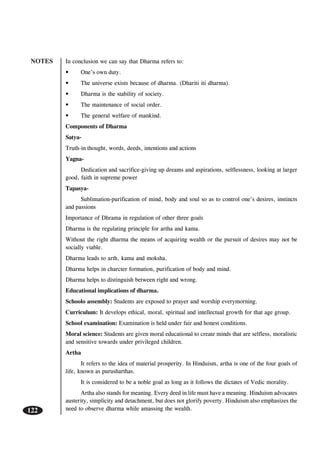 NOTES
122
In conclusion we can say that Dharma refers to:
• One’s own duty.
• The universe exists because of dharma. (Dhariti iti dharma).
• Dharma is the stability of society.
• The maintenance of social order.
• The general welfare of mankind.
Components of Dharma
Satya-
Truth-in thought, words, deeds, intentions and actions
Yagna-
Dedication and sacrifice-giving up dreams and aspirations, selflessness, looking at larger
good, faith in supreme power
Tapasya-
Sublimation-purification of mind, body and soul so as to control one’s desires, instincts
and passions
Importance of Dhrama in regulation of other three goals
Dharma is the regulating principle for artha and kama.
Without the right dharma the means of acquiring wealth or the pursuit of desires may not be
socially viable.
Dharma leads to arth, kama and moksha.
Dharma helps in charcter formation, purification of body and mind.
Dharma helps to distinguish between right and wrong.
Educational implications of dharma.
Schoolo assembly: Students are exposed to prayer and worship everymorning.
Curriculum: It develops ethical, moral, spiritual and intellectual growth for that age group.
School examination: Examination is held under fair and honest conditions.
Moral science: Students are given moral educational to create minds that are selfless, moralistic
and sensitive towards under privileged children.
Artha
It refers to the idea of material prosperity. In Hinduism, artha is one of the four goals of
life, known as purusharthas.
It is considered to be a noble goal as long as it follows the dictates of Vedic morality.
Artha also stands for meaning. Every deed in life must have a meaning. Hinduism advocates
austerity, simplicity and detachment, but does not glorify poverty. Hinduism also emphasizes the
need to observe dharma while amassing the wealth.
 