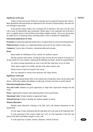 NOTES
123
Significance of the goal
Artha is a means not an end. With one’s earnings one was expected to pursue life’s desires.
Both spiritualism and materialism are important for the salvation of human beings. One must not
earn through wrong means.
In the present context Artha is the vocational aim of education. One must view his work
with a sense of responsibility and commitment. Money plays a very important role in life but is
never a complete answer to the problem of providing complete security. Also every person must
be taught the art of acquiring money and bring about a sense of freedom & independence.
Educational implications of Artha
Economics: It teaches the pupils the market forces. It exposes them to correct and wrong practices.
Political Science: It helps us to understand politics and work for the welfare of the society.
Commerce: It gives idea of business, entrepreneurship and accounts.
Kama
Kama stands for fulfillment of one’s desires for aesthetic reasons.
Having acquired some money, having got some security the next step for everyone is to
use this money for your comforts, enjoyments & fulfilling your duties, desires & responsibilities.
As various sensual enjoyments are seen to provide that experience we go for them.
These desires ought to be worldly and that of the other world as well.
Desires however had to be suited to the society.
One was expected to restrain from malicious and vulgar desires.
Significance of the goal
In present situation Kama refers to the cultural aim of education where one develops right
desires, fulfils them rightly and indulges in right type of leisure activities to satisfy himself.
Educational implications of kama
Arts and Crafts: Students are given opportunity to shape their expressions through arts and
crafts.
Poetry: Appreciation of poetry and composing them involves good kama.
Educational visits: It helps students to appreciate beauty.
National festivals: It helps in bonding the students together in school.
Moksha (liberation)
Moksha means liberation, realizing of the Self, and is the ultimate destination for this
human birth.
It is the stage of inner realization that the individual self is the same as the Supereme Self.
It is the experience of the cosmos within one’s self. It is the experience of the flow and
fusion of the Shiva and Shakti energies in one’s self.
It is the experience of union, oneness, Ekatvam, with the Universe.
 