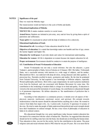 NOTES
124
Significance of the goal
Once we reach the Moksha stage-
Our means/actions would not bind us to the cycle of births and deaths.
Educational implications of Moksha
NSS/NCC/SS: It makes students sensitive to social issues.
Armed forces: Students are initiated to join army, navy and air force by giving them a spirit of
patriotism and selflessness.
Team spirit: It is inculcated in school with the help of children to live cohesively.
Educational implications of Goals
Educational for all: According to Vedas education should be for all.
Objectives of education: It is stated that knowledge makes one humble and free of ego, ensure
the learner happier and higher life.
Education for world peace: It provides ideals and values for international understanding.
Education for women: All life is dependent on women because she imparts education for all.
Proper environment: Environment should be conducive to attain the purpose of intelligence.
4.5. Contribution of Swami Vivekananda to Education
Swami Vivekananda was not only a social reformer, but also the educator, a great
Vedanta’s, patriot prophet of India, born at Calcutta on 12 January 1863. His father, Vishwanath
Datta, was a successful attorney with interests in a wide range of subjects, and his mother,
Bhuvaneshwari Devi, was endowed with deep devotion, strong character and other qualities. A
precocious boy, Narendra excelled in music, gymnastics and studies. By the time he graduated
from Calcutta University, he had acquired a vast knowledge of different subjects, especially
Western philosophy and history. Born with a yogic temperament, he used to practise meditation
even from his boyhood, and was associated with Brahmo Movement for some time. His
contribution to the awakening of modern India is critique in its kind and quality. If education is
viewed as the most powerful instrument of social change, his contribution to educational thought
is of paramount importance. He defines education as ‘the manifestation of perfection that is
already in man.
According to him education is a continuous process; it should cover all aspects of life -
physical, material, intellectual, emotional, moral, and spiritual. His attitude towards
modernization is that the masses should be educated before anything else is done. He wanted to
remove from India four major evils, via; 1) priest-craft, 2) poverty 3) ignorance 4) tyranny of
the wise. He tried to make the people of India understood that political and social strength should
have their foundations on cultural strength. He has a true vision of philosophy of education in
India in its cultural context.
His educational thought has very great significance today because modern education has
lost much of its connection with the values of human life. Therefore, he suggested that education
should not be for stuffing some facts into the brain, but should aim at reforming the human mind.
True education to him, was not for the carrier, but for the contribution to the nation. The great
religious saint and social reformer died in 1902 when he was just 39 years. He is no more but he
 