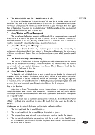 NOTES
127
6. The Aim of keeping view the Practical Aspects of Life
To Swami Vivekananda, the practical aspects of life must not be ignored in any scheme of
education. Only then, it will be possible to make an individual self– dependent and the country
prosperous. Swamiji said: “It will not do merely to listen to great principles. You must apply
them in the practical field, turn into constant practice.” So he has emphasized the importance of
education in agriculture and other practical arts.
7. Aim of Physical and Mental Development
The second aim of education is that the child should able to promote national growth and
advancement as a fearless and physically well developed citizen of tomorrow. Stressing the
mental development of the child, Swamiji wished education to enable the child to stand on his
own legs economically rather than becoming a parasite of on others.
8. Aim of Moral and Spritual Development
According to Swami Vivekananda, a nation’s greatness is not only measured by its
parliamentary institutions and activities, but also by the greatness of its citizens. But the greatness
of citizens is possible only through their moral and spiritual development which education should
foster.
9. The Aim of Searching Unity in Diversity
The true aim of education is to develop insight into the individuals so that they are able to
search out and realize unity in diversity. Swami Vivekananda has further asserted that physical
and spiritual worlds are one; their distinctness is an illusion (Maya). Education should develop
this sense which finds unity in diversity.
10. Aim of Religious Development
To Swamiji, each individual should be able to search out and develop the religious seed
embedded in him and thus find the absolute truth or reality. Hence he advocated the training of
feelings and emotions so that the whole life is purified and sublimated. Then only, the capacities
of obedience, social service and submission to the teachings and preaching’s of great saints and
saviors will develop in the individual. Education should foster this development.
Role of the Teacher
According to Swami Vivekananda a person with an attitude of renunciation, influence
children through his ideal example, love his students, sympathize at their difficulties, teaching
according to the needs, abilities and interests of the them, contribute to their spiritual development
can be a good teacher.
A student should have an inclination and eagerness to learn. He should be an observer of
celibacy. He should have control over his senses. He should follow the ideals laid down by his
teacher.
Vivekananda laid stress on the following qualities that a teacher should have:
1. The first condition is that he should be sinless.
2. The second condition is that he should know the spirit of scriptures.
3. The third condition is the spiritual force of the teacher based on love for the students.
4. The fourth condition is that the teacher should think that he is only helping the child grow.
He is the external teacher and he offers the suggestion which arouses the internal teacher
i.e. in the mind of the child.
 