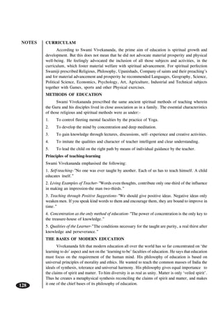 NOTES
128
CURRICULAM
According to Swami Vivekananda, the prime aim of education is spiritual growth and
development. But this does not mean that he did not advocate material prosperity and physical
well-being. He feelingly advocated the inclusion of all those subjects and activities, in the
curriculum, which foster material welfare with spiritual advancement. For spiritual perfection
Swamiji prescribed Religious, Philosophy, Upanishads, Company of saints and their preaching’s
and for material advancement and prosperity he recommended Languages, Geography, Science,
Political Science, Economics, Psychology, Art, Agriculture, Industrial and Technical subjects
together with Games, sports and other Physical exercises.
METHODS OF EDUCATION
Swami Vivekananda prescribed the same ancient spiritual methods of teaching wherein
the Guru and his disciples lived in close association as in a family. The essential characteristics
of those religious and spiritual methods were as under:-
1. To control fleeting mental faculties by the practice of Yoga.
2. To develop the mind by concentration and deep meditation.
3. To gain knowledge through lectures, discussions, self- experience and creative activities.
4. To imitate the qualities and character of teacher intelligent and clear understanding.
5. To lead the child on the right path by means of individual guidance by the teacher.
Principles of teaching-learning
Swami Vivekananda emphasised the following:
1. Self-teaching-”No one was ever taught by another. Each of us has to teach himself. A child
educates itself.”
2. Living Examples of Teacher-”Words even thoughts, contribute only one-third of the influence
in making an impression-the man two-thirds.”
3. Teaching through Positive Suggestions-”We should give positive ideas. Negative ideas only
weaken men. If you speak kind words to them and encourage them, they are bound to improve in
time.”
4. Concentration as the only method of education-”The power of concentration is the only key to
the treasure-house of knowledge.”
5. Qualities of the Learner-”The conditions necessary for the taught are purity, a real thirst after
knowledge and perseverance.”
THE BASES OF MODERN EDUCATION
Vivekananda felt that modern education all over the world has so far concentrated on ‘the
learning to do’ aspect and not on the ‘learning to be’ faculties of education. He says that education
must focus on the requirement of the human mind. His philosophy of education is based on
universal principles of morality and ethics. He wanted to teach the common masses of India the
ideals of synthesis, tolerance and universal harmony. His philosophy gives equal importance to
the claims of spirit and matter. To him diversity is as real as unity. Matter is only ‘veiled spirit’.
Thus he creates a metaphysical synthesis reconciling the claims of spirit and matter, and makes
it one of the chief bases of its philosophy of education.
 