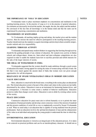 NOTES
129
THE IMPORTANCE OF ‘YOGA’ IN EDUCATION
Vivekananda wants to place maximum emphasis on concentration and meditation in the
teaching-learning process. In the practice of yoga as it is in the practice of general education,
five elements are necessarily involved-the teacher, the taught, the aim, the subject and the method.
He convinced of the fact that all knowledge is in the human mind and that the same can be
experienced by practicing concentration and meditation.
TRANSMISSION OF KNOWLEDGE
To Vivekananda, all teaching implies giving and taking; the teacher gives and the student
receives. Here he stresses the need for effective participation in the teaching-learning process.
Teacher should motivate the students to acquire knowledge and develop in them scientific temper,
secular outlook and civic responsibility.
LEARNING THROUGH ACTIVITY
Vivekananda anticipated many modern thinkers in suggesting that learning through activity
should be the guiding principle of any scheme of education. He wanted every activity in Indian
schools and colleges-dance, drama etc; Inter-school and inter-collegiate competitions are also
required in order to enable the students learn how to sacrifice personal and selfish interests for
the sake of the larger interests of society.
THE IDEAL OF WOMANHOOD IN INDIA
Vivekananda suggested that the women should be made ambitious through a good system
of education.h3e made a strong appeal for raising the status of women along with that of man. He
felt that it was much against the ancient ideal of India that women were not given enough
opportunities for self-development.
RELEVANCE OF SWAMI VIVEKANANDA’S IDEAS IN MODERN EDUCATION
VALUE EDUCATION
Here, education is conceived in the broad sense; everything in the society plays an educational
role. The formal education system is but part of the culture and values in the system are inevitably
determined by the culture. Education is seen as an instrument for harnessing human drives, and
as consequences, it becomes to some extent a method of behavior modification. Education
preserves rather than changes social values. Education is seen to abide by existing culture norms
of the society.
PEACE EDUCATION
Constructive education for peace must aim to reform humanity so as to permit the inner
development of human personality and develop a more conscious vision of the mission of mankind
and the present conditions of social life as was so emphatically averred by Swami Vivekananda
as well. What we need today is an education that is capable of saving mankind from the present
predicament. Such an education involves the spiritual development of man and the enhancement
of his value as an individual and preparing the young people to understand the time in which they
live.
ENVIRONMENTAL EDUCATION
Environmental education is viewed as an integral part of the education process. It is taken
to be centered on practical problems and can be an interdisciplinary character. It should aim at
 