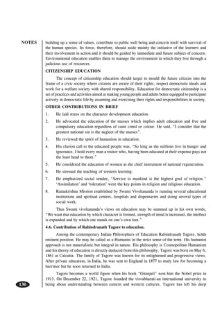 NOTES
130
building up a sense of values, contribute to public well being and concern itself with survival of
the human species. Its force, therefore, should aside mainly the initiative of the learners and
their involvement in action and it should be guided by immediate and future subject of concern.
Environmental education enables them to manage the environment in which they live through a
judicious use of resources.
CITIZENSHIP EDUCATION
The concept of citizenship education should target to mould the future citizens into the
frame of a civic society where citizens are aware of their rights, respect democratic ideals and
work for a welfare society with shared responsibility. Education for democratic citizenship is a
set of practices and activities aimed at making young people and adults better equipped to participate
actively in democratic life by assuming and exercising their rights and responsibilities in society.
OTHER CONTRIBUTIONS IN BRIEF
1. He laid stress on the character development education.
2. He advocated the education of the masses which implies adult education and free and
compulsory education regardless of caste creed or colour. He said, “I consider that the
greatest national sin is the neglect of the masses”.
3. He reviewed the spirit of humanism in education.
4. His clarion call to the educated people was, “So long as the millions live in hunger and
ignorance, I hold every man a traitor who, having been educated at their expense pays not
the least head to them.”
5. He considered the education of women as the chief instrument of national regeneration.
6. He stressed the teaching of western learning.
7. He emphasized social sendee, “Service to mankind is the highest goal of religion.”
‘Assimilation’ and ‘toleration’ were the key points in religion and religious education.
8. Ramakrishna Mission established by Swami Vivekananda is running several educational
institutions and spiritual centres, hospitals and dispensaries and doing several types of
social work.
Thus Swami vivekananda’s views on education may be summed up in his own words,
“We want that education by which character is formed, strength of mind is increased, the intellect
is expanded and by which one stands on one’s own feet.”
4.6. Contribution of Rabindranath Tagore to education.
Among the contemporary Indian Philosophers of Education Rabindranath Tagore, holds
eminent position. He may be called as a Humanist in the strict sense of the term. His humanist
approach is not materialistic but integral in nature. His philosophy is Cosmopolitan Humanism
and his theory of education is directly deduced from this philosophy. Tagore was born on May 6,
1861 at Calcutta. The family of Tagore was known for its enlightened and progressive views.
After private education, in India, he was sent to England in 1877 to study law for becoming a
barrister but he soon returned to India.
Tagore becomes a world figure when his book “Gitanjali” won him the Nobel prize in
1913. On December 22, 1921, Tagore founded the visvabharati-an international university to
being about understanding between eastern and western cultures. Tagore has left his deep
 