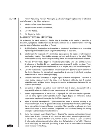 NOTES
132
Factors Influencing Tagore’s Philosophy of Education: Tagore’s philosophy of education
was influenced by the following factors:
1. Influence of the Home Environment.
2. Influence of the School Environment.
3. Love for Nature.
4. His Extensive Visits.
TAGORE’S VIEWS ON EDUCATION
On account of the above influences, Tagore may be described as an idealist, a naturalist, a
modernist, a pragmatic, a traditionalist and above all a humanist and an internationalist. Following
were the aims of education according to Tagore:
1. Self Realization: Spiritualism is the essence of humanism. Manifestation of personality
depends upon the self realization & Spiritual knowledge of individual.
2. Intellectual Development: By intellectual development he means development of
imagination, creative, free thinking constant curiosity and alertness of the mind. Child
should be free to adopt his own way of learning which will leads to all round development.
3. Physical Development: Tagore’s educational philosophy also aims at the physical
development of the child. He gave much importance to sound & healthy physique. Yoga,
games & sports are prescribed in Santiniketan as an integral part of the educational system.
4. Love for Humanities: Tagore held that education can teach people to realize oneness of
the globe .Education for international understanding & universal brotherhood is another
important aim of his educational philosophy.
5. Freedom: freedom is considered as integral aspect of human development . Education is
a man making process, it explore the innate power that exists within the man. It is not an
imposition rather a liberal process that provides utmost freedom to the individual for his
all round development.
6. Co-relation of Objects: Co-relation exists with God, man & nature. A peaceful work is
only possible when co-relation between man & nature will be established.
7. Mother tongue as medium of instruction: Language is the vehicle of the self expression.
Man can freely express his thought in his mother tongue. Tagore has emphasized mother
tongue as the medium of instruction for the Childs education.
8. Moral & spiritual Development: Tagore emphasized moral & spiritual training in his
educational thought. Moral & spiritual education is more important than bookish knowledge
for an integral development of human personality. There must be an adequate provision
for the development of selfless activities, co-operation, and love fellow feeling and sharing
among the students in educational institution.
9. Social Development: According to Tagore, ‘Brahma’ the supreme soul manifests himself
through men & other creatures. Science he is the source of all human beings & creature,
so all are equal .Tagore therefore said, “service to man is service to God”. All should
develop social relationships and fellow felling from the beginnings of one’s life. Education
aim at developing the individual personality as well as social characters which enables
him to live as a worthy being.
 
