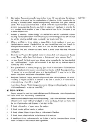 NOTES
133
2. Curriculum: Tagore recommended a curriculum for the full man satisfying the spiritual,
the creative, the aesthetic and the vocational aims of education. Besides providing for the
teaching of ordinary schools, Tagore developed many educational ideas, years ahead of
others. Now-a-days educationists talk so much about the educational value of crafts,
projects, music, dancing, fine arts, etc. But it is indeed very significant to note that the
poet provided for the teaching of most of these subjects from the very beginning in his
school at Shantiniketan.
3. Methods of Teaching: Tagore strongly criticized the bookish and examination oriented
teaching. He stressed movement of the whole body in various learning activities. He followed
the activity principle, and advocated constructive and creative activities.
4. Children as Children: It is a mistake to judge children by the standards of grown-ups.
Adults ignore the natural gifts of children and insist that children must learn through the
same process as themselves. This is man’s most cruel and most wasteful mistake.
Children’s have their subconscious mind which is more active than their conscious
intelligence.
5. Discipline and Freedom: Living ideals cannot be set into clock-work arrangement. Tagore
wrote, “I never said to them. Don’t do this, or don’t do that I never punished them”.
6. An Ideal School: An ideal school is an Ashram where men gather for the highest end of
life. Tagore observed. “To give spiritual culture to our boys was my principal object in
starting my school at Bolpur.”
7. Role of the Teacher: In teaching, the guiding spirit should be personal love based on human
relations. In education the teacher is more important than the method. Tagore pointed out,
“A teacher can never truly teach unless he is learning himself. A lamp can never light
another lamp unless it continues to burn its own flame.”
8. Religious Education: Tagore stressed religious education through practice. He wrote,
‘Teaching of religion can never be imparted in the form of lessons, it is where there is
religion in living- where life is simple.”
According to Tagore, “Real training consists not in foisting moral teachings but in making
religion and morality an integral part of life.”
AN IDEAL SCHOOL
Tagore attempted to make his school at Bolpur as an ideal institution. According to him an
ideal school should have the following characteristics:
1. The school should be situated in natural surroundings. There should prevail the atmosphere
of nature’s own beauty with her varied gifts of colour and dance, flowers and fruits, with
the joy of her mornings and the peace of her starry nights.
2. It should cultivate love of nature among the students.
3. It should provide spiritual training to students.
4. It should educate children by providing an environment of freedom.
5. It should impart education in the mother-tongue of the students.
6. It should provide an environment after the fashion of ancient ‘tapovans’-forest schools
about which he had read so much in the Upanishads.
 