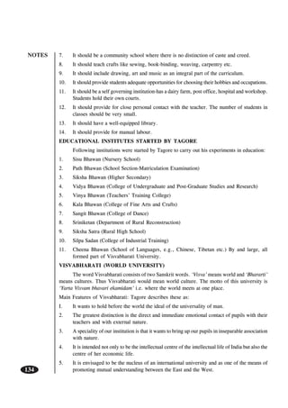 NOTES
134
7. It should be a community school where there is no distinction of caste and creed.
8. It should teach crafts like sewing, book-binding, weaving, carpentry etc.
9. It should include drawing, art and music as an integral part of the curriculum.
10. It should provide students adequate opportunities for choosing their hobbies and occupations.
11. It should be a self governing institution-has a dairy farm, post office, hospital and workshop.
Students hold their own courts.
12. It should provide for close personal contact with the teacher. The number of students in
classes should be very small.
13. It should have a well-equipped library.
14. It should provide for manual labour.
EDUCATIONAL INSTITUTES STARTED BY TAGORE
Following institutions were started by Tagore to carry out his experiments in education:
1. Sisu Bhawan (Nursery School)
2. Path Bhawan (School Section-Matriculation Examination)
3. Siksha Bhawan (Higher Secondary)
4. Vidya Bhawan (College of Undergraduate and Post-Graduate Studies and Research)
5. Vinya Bhawan (Teachers’ Training College)
6. Kala Bhawan (College of Fine Arts and Crafts)
7. Sangit Bhawan (College of Dance)
8. Sriniketan (Department of Rural Reconstruction)
9. Siksha Satra (Rural High School)
10. Silpa Sadan (College of Industrial Training)
11. Cheena Bhawan (School of Languages, e.g., Chinese, Tibetan etc.) By and large, all
formed part of Visvabharati University.
VISVABHARATI (WORLD UNIVERSITY)
The word Visvabharati consists of two Sanskrit words. ‘Visva’ means world and ‘Bhararti’
means cultures. Thus Visvabharati would mean world culture. The motto of this university is
‘Yarta Visvam bhavari ekamidam’ i.e. where the world meets at one place.
Main Features of Visvabharati: Tagore describes these as:
I. It wants to hold before the world the ideal of the universality of man.
2. The greatest distinction is the direct and immediate emotional contact of pupils with their
teachers and with external nature.
3. A speciality of our institution is that it wants to bring up our pupils in inseparable association
with nature.
4. It is intended not only to be the intellectual centre of the intellectual life of India but also the
centre of her economic life.
5. It is envisaged to be the nucleus of an international university and as one of the means of
promoting mutual understanding between the East and the West.
 