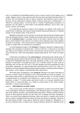 NOTES
9
color; it is composed of an identifiable material, such as wood or concrete; and it supports your
weight…Suppose, however, that a physicist enters the room and is questioned about the reality of
the floor. She will reply that the floor is made of molecules; that molecules consist of atoms,
electrons, protons, and neutrons; and these, finally, of electric energy alone. A third position…is
offered by a passing chemist…To him the floor is a hotbed of hydrocarbons associated in a
particular way and subject to certain kinds of environmental influences, such as heat, cold,
wetness, dryness, and oxidation.
It is evident that the question of reality is not as simplistic as it appears. If the reality of a
common floor is confusing, what about the larger problems that presents themselves as mankind
searches for the ultimate reality of the universe?
Metaphysical questions are the most basic to ask because they provide the foundation upon
which all subsequent inquiry is based. Metaphysical questions may be divided into four subsets.
First, the cosmological aspect. Cosmology consists in the study of theories about the origin,
nature, and development of the universe as an orderly system. Questions such as these populate
the realm of cosmology: “How did the universe originate and develop? Did it come about by
accident or design? Does its existence have any purpose?”
A second metaphysical aspect is the theological. Theology is that part of religious theory
that deals with conceptions of and about God. “Is there a God? If so, is there one or more than
one? What are the attributes of God? If God is both all good and all powerful, why does evil
exist? If God exists, what is His relationship to human beings and the ‘real’ world of everyday
life?”
A third subset of metaphysics is the anthropological. Anthropology deals with the study of
human beings and asks questions like the following: What is the relation between mind and body?
Is mind more fundamental than body, with body depending on mind, or vice versa? What is
humanity’s moral status? Are people born good, evil, or morally neutral? To what extent are
individuals free? Do they have free will, or are their thoughts and actions determined by their
environment, inheritance, or a divine being? Does each person have a soul? If so, what is it?
People have obviously adopted different positions on these questions, and those positions influence
their political, social, religious, and educational ideals and practices.
The fourth aspect of metaphysics is the ontological. Ontology is the study of the nature of
existence, or what it means for anything to exist. Several questions are central to ontology: “Is
basic reality found in matter or physical energy (the world we can sense), or is it found in spirit
or spiritual energy? Is it composed of one element (e.g., matter or spirit), or two (e.g., matter
and spirit), or many?” “Is reality orderly and lawful in itself, or is it merely orderable by the
human mind? Is it fixed and stable, or is change its central feature? Is this reality friendly,
unfriendly, or neutral toward humanity?”
1.3.1 .1 METAPHYSICS & EDUCATION
Even a cursory study of either historical or contemporary societies will reveal the impact
of the cosmological, theological, anthropological, and ontological aspects of metaphysics upon
their social, political, economic, and scientific beliefs and practices. People everywhere embrace
answers to these questions and then live their daily lives in keeping with those assumptions.
There is no escape from metaphysical decisions; unless one chooses to vegetate and even that
choice would be a metaphysical decision about the nature and function of humanity. Education,
like other human activities, cannot operate outside the realm of metaphysics. Metaphysics, or
the issue of ultimate reality, is central to any concept of education, because it is important for the
 