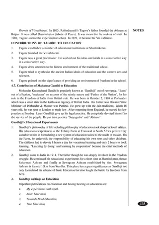 NOTES
135
Growth of Visvabharati: In 1863, Rabindranath’s Tagore’s father founded the Ashram at
Bolpur. It was called Shantiniketan (Abode of Peace). It was meant for the seekers of truth. In
1901, Tagore started the experimental school. In 1921, it became the Vis vabharati.
CONTRIBUTIONS OF TAGORE TO EDUCATION
1. Tagore established a number of educational institutions at Shantiniketan.
2. Tagore founded the Visvabharati.
3. Tagore was a great practitioner. He worked out his ideas and ideals in a constructive way
in a constructive way.
4. Tagore drew attention to the listless environment of the traditional school.
5. Tagore tried to synthesise the ancient Indian ideals of education and the western arts and
sciences.
6. Tagore pointed out the significance of providing an environment of freedom in the school.
4.7. Contribution of Mahatma Gandhi to Education
Mohandas Karamchand Gandhi is popularly known as ‘Gandhiji’ out of reverence, “Bapu’
out of affection, “mahatma’ on account of the saintly nature and ‘Father of the Nation’, for his
role in the Freedom of India from British rule. He was born in October 2, 1869 at Porbander
which was a small state in the Kathiawar Agency of British India. His Father was Diwan (Prime
Minister) of Porbander & Mother was Putlibai. He grew up with the Jain traditions. When 18
years old, he was sent to London to study law. After returning from England, he started his law
practice at Bombay. Later Gandhiji gave up his legal practice. He complexly devoted himself to
the service of the people. He put into practice ‘Satyagraha’ and ‘Ahimsa’.
Gandhiji’s Educational Experiments
1. Gandhiji’s philosophy of life including philosophy of education took shape in South Africa.
His educational experiences at the Tolstoy Farm at Transwal in South Africa proved very
valuable to him in formulating a new system of education suited to the needs of masses. On
the Farm, he undertook the responsibility of educating his own sons and other children.
The children had to devote 8 hours a day for vocational training and only 2 hours to book
learning. “Learning by doing’ and learning by cooperation’ became the chief methods of
education.
2. Gandhiji came to India in 1914. Thereafter though he was deeply involved in the freedom
struggle. He continued his educational experiments for a short time at Shantiniketan, thenat
Sabarmati Ashram and finally at Sewagram Ashram established by him. Sewagram
Ashram is located 16km from Wardha. This place has a great significance as Gandhiji not
only formulated his scheme of Basic Education but also fought the battle for freedom from
here.
3. Gandhiji writings on Education
Important publications on education and having hearing on education are:
1. My experiments with truth.
2. Basic Education
3. Towards Need Education
4. True Education
 