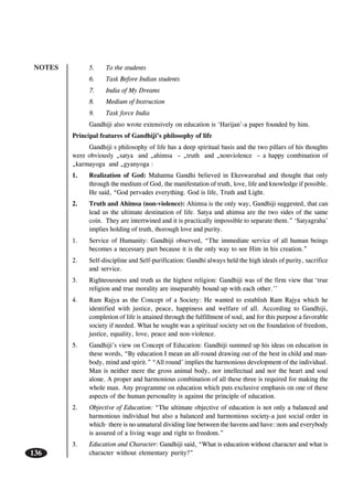 NOTES
136
5. To the students
6. Task Before Indian students
7. India of My Dreams
8. Medium of Instruction
9. Task force India
Gandhiji also wrote extensively on education is ‘Harijan’-a paper founded by him.
Principal features of Gandhiji’s philosophy of life
Gandhiji s philosophy of life has a deep spiritual basis and the two pillars of his thoughts
were obviously „satya and „ahimsa – „truth and „nonviolence – a happy combination of
„karmayoga and „gyanyoga :
1. Realization of God: Mahatma Gandhi believed in Ekeswarabad and thought that only
through the medium of God, the manifestation of truth, love, life and knowledge if possible.
He said, “God pervades everything. God is life, Truth and Light.
2. Truth and Ahimsa (non-violence): Ahimsa is the only way, Gandhiji suggested, that can
lead us the ultimate destination of life. Satya and ahimsa are the two sides of the same
coin. They are intertwined and it is practically impossible to separate them.” ‘Satyagraha’
implies holding of truth, thorough love and purity.
1. Service of Humanity: Gandhiji observed, “The immediate service of all human beings
becomes a necessary part because it is the only way to see Him in his creation.”
2. Self-discipline and Self-purification: Gandhi always held the high ideals of purity, sacrifice
and service.
3. Righteousness and truth as the highest religion: Gandhiji was of the firm view that ‘true
religion and true morality are inseparably bound up with each other.’’
4. Ram Rajya as the Concept of a Society: He wanted to establish Ram Rajya which he
identified with justice, peace, happiness and welfare of all. According to Gandhiji,
completion of life is attained through the fulfillment of soul, and for this purpose a favorable
society if needed. What he sought was a spiritual society set on the foundation of freedom,
justice, equality, love, peace and non-violence.
5. Gandhiji’s view on Concept of Education: Gandhiji summed up his ideas on education in
these words, “By education I mean an all-round drawing out of the best in child and man-
body, mind and spirit.” “All round’ implies the harmonious development of the individual.
Man is neither mere the gross animal body, nor intellectual and nor the heart and soul
alone. A proper and harmonious combination of all these three is required for making the
whole man. Any programme on education which puts exclusive emphasis on one of these
aspects of the human personality is against the principle of education.
2. Objective of Education: “The ultimate objective of education is not only a balanced and
harmonious individual but also a balanced and harmonious society-a just social order in
which· there is no unnatural dividing line between the havens and have::nots and everybody
is assured of a living wage and right to freedom.”
3. Education and Character: Gandhiji said, “What is education without character and what is
character without elementary purity?”
 