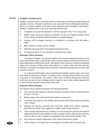 NOTES
138
Gandhiji’s Teaching System
Gandhiji s teaching system is obviously based on social science, psychology and physiology and
principle of activity. Principle of correction is also used well by him in forming his edu-theory.
There is an obvious similarity of his ideas of basic education and the thoughts of John Dewey.
Gandhiji s teaching system is full of the following characteristics:
1) Compulsory universal free education for the boys and girls of the 7-14 yrs age group.
2) Mother tongue will be the medium of education. On this level English learning will be
totally rejected and Hindi should be learned as a national language.
3) Learning will be arranged centering on a handicraft in accordance with the learner s
ability.
4) Basic education is totally activity oriented.
5) Individual and group effort is developed through this practice.
6) An important feature of basic education is learning with earning.
Philosophy of Basic Education
According to Gandhiji, true education means an all-round development drawing out of the
best in child and man, body, mind and spirit. Basic education indicates such education which may
help an individual to fulfill his basic needs. The scheme of basic education is based on the national
culture and civilization of India and its main objective is to make a child self-reliant and self-
sufficient. According to the innate nature of child this e3ducation may guide him to choose right
profession in future.
As a educational philosopher and an experimentalist Gandhiji wanted to make a new social
order based on truth and non-violence. According to him, truth and education helps one to reach
at the peak of self-realization. He wanted a silent social revolution through basic education
which does not stand for mere technique rather it stands for anew crafts- centered approach full
of spirit and self-realization which always seeks truth.
Proposals of Basic Education
The scheme of basic education formulates the following proposals-
1) Free, universal and compulsory education should be provided for all boys and girls between
the ages 7-14 years.
2) Mother tongue of the child should be the medium of instruction.
3) According to the capacity of the children and the needs of the locality education should be
crafts oriented.
4) Spinning and weaving, card-board and wood-work, leather-work, kitchen, gardening,
agriculture and fishery were suggested as suitable crafts in basic education.
5) Crafts oriented education have an economic view also because the selected craft should be
taught and practiced so that children are able to produce articles which can be used in the
school or may be sold to mitigate the expenditure of the school partly (Gandhi, 1951).
6) The social and scientific implications of the selected craft must be taught.
7) All the subjects to be taught were to be integrally associated with the selected craft.
 