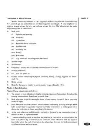 NOTES
139
Curriculum of Basic Education
Wardha education conference in 1937 suggested the basic education for children between
7-14 years of age and curriculum has also been suggested accordingly. A large emphasis was
given on general science for boys and on home science for girls. The following are the major
subjects suggested in conference –
1) Basic craft
(i) Spinning and weaving
(ii) Carpentry
(iii) Agriculture
(iv) Fruit and flower cultivation
(v) Leather work
(vi) Culturing fish
(vii) Poultry
(viii) Handloom
(ix) Any handicraft according to the local need
2) Mother tongue
3) Mathematics
4) Geography, history and civics to be combined as social science
5) Painting and music
6) P.T., drill and sports etc.
7) General science comprising of physics, chemistry, botany, zoology, hygiene and nature
study etc.
8) Home science
9) Hindi for that area in which it is not the mother tongue ( Gandhi, 1951).
Merits of Basic Education
Merits of basic education are as follows -
1) The concept of basic education is helpful for rapid expansion of elementary throughout the
country with minimum dependence on public fund.
2) Basic education helps the developing status of our country because it has a surprising
financial aspect.
3) Basic education is activity-oriented education based on learning by doing principle which
helps an individual to acquire the practical knowledge on livelihood as well as guide him to
choose the profession in future according to his interest.
4) As the basic education is child-centric, it considers the creative and constructive sense of
children as well as dignity of labour.
5) This educational approach is based on the principle of correlation; it emphasizes on the
basic craft chosen by an individual and correlates entire education with the practical
knowledge about the craft. Correlation also takes place between physical environment,
social environment and craft work.
 