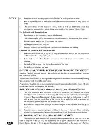 NOTES
140
6) Basic education is based upon the cultural and social heritage of our country.
7) One of major objectives of basic education is harmonious development of body, mind and
spirit.
8) This educational system inculcates social, moral as well as democratic values like
cooperation, responsibility, fellow-filling in the minds of the students ( Soni, 1999).
The Utility of Basic Education Plan
• Introduction of free compulsory universal education.
• This education plan will be in connection with reformation of the economy of the country.
• Formation of a society free from classes and torture.
• Development of national integrity.
• Building up ideal citizen through the combination of individual and society.
Causes of the Failure of Basic Education Plan
• Basic education failed due to the lack of responsibility of the leaders and the government
and their attitude is not yet changed.
• Handicraft was not selected well in connection with the learners demand and the social
situation.
• Lack of sufficient money for the implementation of the plan
• Lack of enough trained teachers
GANDHIJI AS AN IDEALIST, NATURALIST AND PRAGMATIC EDUCATIONIST
Idealism: Gandhiji emphasis on truth, non-violence and character development clearly indicates
that he was an idealist.
Naturalism: Gandhiji views of making mother-tongue as the medium of instruction and providing
freedom to the child reflect his naturalism.
Pragmatism: Gandhiji had an experimental approach to educational and other issues. He also
emphasized learning through real life activities.
RELEVANCE OF GANDHIJI’S VIEWS ON EDUCATION IN MODERN TIMES
1. The most important point in Gandhi’s scheme of education is its emphasis on relating
school education to the needs of the society. He wanted to achieve this objective through a
system of ‘Learning while earning’. He gave an important place to the learning of craft. It
will be seen from the curriculum of the present day schools that work experience and
socially useful productive work find an important place.
2. His emphasis on education through the mother-tongue is the accepted principle by all
thinkers.
3. Gandhiji stress on inculcating dignity of labour is the need of the hour. There is the dire
need to develop elements of spirituality in our life which is dominated by materialism.
4.8. CONTRIBUTION OF SRI AUROBINDO TO EDUCATION
Aurobindo was born in an educated middle class family in Calcutta on 15th Aug. 1972. He
went to England at the age of 7 and lived there for 14 years. He received his education at
Cambridge At the age of 18, he passed the entrance examination of the Indian Civil Service.
 