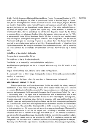 NOTES
141
Besides English, he mastered Latin and Greek and learnt French, German and Spanish. In 1893,
on his return from England, he joined as professor of English at Baroda College in Gujarat.
Here, besides devoting himself to cultural and literary activities, learnt Bengali, Gujarati, Marathi
and Sanskrit. He joined the Indian National Congress and became an active freedom fighter. He
was a revolutionary and was disappointed with the Moderates of the Indian National Congress.
He started the Bengali daily Yugantar‘ and English daily Bande Mataram‘ to promote his
revolutionary ideas. He was considered one of the most dangerous leaders by the British
government. From a revolutionary freedom fighter, he became a philosopher and seer. In 1908,
he was sent to jail for the Alipore Bomb case. During this time, he turned to yoga, meditation and
study of religious, philosophical and spiritual literature. This changed him a lot. He went to
Pondicherry and spent his remaining 40 years in his Ashram there. He changed himself and
involved in several educational and social activities. He proposed theories of education which
catered to Indian needs. He set up an International Ashram and International Centre of education
and social activities. He also started a new experiment known as Aurowill‘ as a city of human
unity.
Main Ideas of Aurobindo’s philosophy
Everyone has in him something Divine.
The task is not to find it, develop it and use it.
This Divine can be obtained by a spiritual discipline, called yoga.
Aurobindo’s concept of yoga is not that of a ‘sanyasi’ who turns away from life in order to turn
towards God.
Yoga is for the ordinary man, while he carries on his wordly pursuits.
If a merchant wishes to follow yoga, he regards his work as Divine and does not use unfair
practices to earn money.
If a student looks for higher values, he must observe ‘Brahmacharya’ (self-control).
AUROBINDO‘S VIEWS ON MIND
His concept of mind is different from others. To him, the mind is the primary means of
manifestation in man. Mind is not a thing. It should not be equated with the brain. It is a function
or a process. The function of mind expresses itself in higher mental processes in feelings, emotions,
attention, and memory etc. In his writings he brings out the different planes of mind. They are :-
1) The ordinary mind 2) the higher mind 3) The illuminated mind 4) The intuitive mind 5) The
over mind 6) The super mind. Ordinary mind is divided into three different parts—thinking mind,
dynamic mind, and externalizing mind; the first is concerned with ideas and knowledge, the
second is concerned with forces of realization of ideas, and the third with expression of them in
life. Aurobindo also writes about thinking mind and vital mind which may then be considered as
functions of mind. The action of the thinking mind is to doubt, to question, to argue to reason, to
be bold enough to reject if it is uncertain and repeat the process again and again. Man‘s mind is
an imperfect instrument to catch the full integral truth. According to Aurobindo, the errors of
conceptual mind must be corrected by the super mind which acts as a link between sachidananda‘
and universe, knowledge and ignorance. Super mind is the divine gnosis (having special knowledge).
This super mind creates, governs and upholds the world. It is omnipotent, omniscient and
omnipresent. It is the Lord within. In it there is no distinction of knowledge known or unknown.
According to Sri Aurobindo, super mind is a state of consciousness. One can acquire it gradually.
 