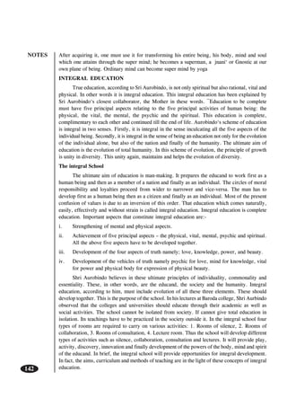 NOTES
142
After acquiring it, one must use it for transforming his entire being, his body, mind and soul
which one attains through the super mind; he becomes a superman, a jnani‘ or Gnostic at our
own plane of being. Ordinary mind can become super mind by yoga
INTEGRAL EDUCATION
True education, according to Sri Aurobindo, is not only spiritual but also rational, vital and
physical. In other words it is integral education. This integral education has been explained by
Sri Aurobindo‘s closest collaborator, the Mother in these words. ¯Education to be complete
must have five principal aspects relating to the five principal activities of human being: the
physical, the vital, the mental, the psychic and the spiritual. This education is complete,
complimentary to each other and continued till the end of life. Aurobindo‘s scheme of education
is integral in two senses. Firstly, it is integral in the sense inculcating all the five aspects of the
individual being. Secondly, it is integral in the sense of being an education not only for the evolution
of the individual alone, but also of the nation and finally of the humanity. The ultimate aim of
education is the evolution of total humanity. In this scheme of evolution, the principle of growth
is unity in diversity. This unity again, maintains and helps the evolution of diversity.
The integral School
The ultimate aim of education is man-making. It prepares the educand to work first as a
human being and then as a member of a nation and finally as an individual. The circles of moral
responsibility and loyalties proceed from wider to narrower and vice-versa. The man has to
develop first as a human being then as a citizen and finally as an individual. Most of the present
confusion of values is due to an inversion of this order. That education which comes naturally,
easily, effectively and without strain is called integral education. Integral education is complete
education. Important aspects that constitute integral education are:-
i. Strengthening of mental and physical aspects.
ii. Achievement of five principal aspects – the physical, vital, mental, psychic and spiritual.
All the above five aspects have to be developed together.
iii. Development of the four aspects of truth namely; love, knowledge, power, and beauty.
iv. Development of the vehicles of truth namely psychic for love, mind for knowledge, vital
for power and physical body for expression of physical beauty.
Shri Aurobindo believes in these ultimate principles of individuality, commonality and
essentiality. These, in other words, are the educand, the society and the humanity. Integral
education, according to him, must include evolution of all these three elements. These should
develop together. This is the purpose of the school. In his lectures at Baroda college, Shri Aurbindo
observed that the colleges and universities should educate through their academic as well as
social activities. The school cannot be isolated from society. If cannot give total education in
isolation. Its teachings have to be practiced in the society outside it. In the integral school four
types of rooms are required to carry on various activities: 1. Rooms of silence, 2. Rooms of
collaboration, 3. Rooms of consultation, 4. Lecture room. Thus the school will develop different
types of activities such as silence, collaboration, consultation and lectures. It will provide play,
activity, discovery, innovation and finally development of the powers of the body, mind and spirit
of the educand. In brief, the integral school will provide opportunities for integral development.
In fact, the aims, curriculum and methods of teaching are in the light of these concepts of integral
education.
 