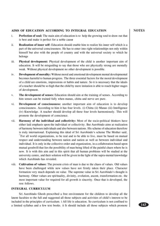 NOTES
143
AIMS OF EDUCATION ACCORDING TO INTEGRAL EDUCATION
i. Perfection of soul: The main aim of education is to help the growing soul to draw out that
is best and make it perfect for a noble cause
ii. Realization of inner self: Education should enable him to realize his inner self which is a
part of the universal consciousness. He has to enter into right relationships not only within
himself but also with the people of country and with the universal society to which he
belongs
iii. Physical development: Physical development of the child is another important aim of
education. It will be misguiding to say that those who are physically strong are mentally
weak. Without physical development no other development is possible.
iv. Development of morality: Without moral and emotional development mental developmental
becomes harmful to human progress. The three essential factors for the moral development
of a child are emotions, impressions or habits and nature. So it is necessary that the ideals
of a teacher should be so high that the child by mere imitation is able to reach higher stages
of development.
v. The development of senses: Education should aim at the training of senses. According to
him senses can be trained fully when manas, chitta and nerve are pure.
vi. Development of consciousness: another important aim of education is to develop
consciousness. According to him it has four levels. (i) Chitta (ii) Manas (iii) Intelligence
(iv) Knowledge. A teacher should develop all these four levels harmoniously. This will
promote the development of conscience.
vii. Harmony of the individual and collectivity: Most of the socio-political thinkers have
either laid emphasis upon the individual or collectivity. But Aurobindo aims at realization
of harmony between individuals and also between nations. His scheme of education therefore
is truly international. Explaining this ideal of Sri Aurobindo‘s scheme The Mother said,
¯For all world organizations, to be real and to be able to live, must be based on mutual
respect and understanding between nation and nation as well as between individual and
individual. It is only in the collective order and organization, in a collaboration based upon
mutual goodwill that lies the possibility of man being lifted of the painful chaos where he is
now. It is with this aim and in this spirit that all human problems will be studied at the
university centre, and their solution will be given in the light of the supra-mental knowledge
which Aurobindo has revealed.
viii. Cultivation of values: The present crisis of man is due to the chaos of values. Old values
have been challenged while new values have not firmly taken their place. Character
formation very much depends on value. The supreme value in Sri Aurobindo‘s thought is
harmony. Other values are spirituality, divinity, evolution, ascent, transformation etc. the
most important value for required for all growth is sincerity. Once that is developed, the
rest follows.
INTEGRAL CURRICULUM
Sri Aurobindo Ghosh prescribed a free environment for the children to develop all the
latent faculties to the full and suggested all those subjects and activities of child‘s interest to be
included in the principles of curriculum. i All life is education. So curriculum is not confined to
a limited syllabus and a few text books. ii It should include all those subjects which promote
 