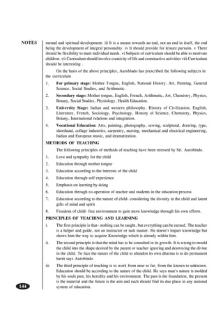 NOTES
144
mental and spiritual development. iii It is a means towards an end, not an end in itself, the end
being the development of integral personality. iv It should provide for leisure pursuits. v There
should be flexibility to meet individual needs. vi Subjects of curriculum should be able to motivate
children. vii Curriculum should involve creativity of life and constructive activities viii Curriculum
should be interesting .
On the basis of the above principles, Aurobindo has prescribed the following subjects in
the curriculum
1. For primary stage: Mother Tongue, English, National History, Art, Painting, General
Science, Social Studies, and Arithmetic.
2. Secondary stage: Mother tongue, English, French, Arithmetic, Art, Chemistry, Physics,
Botany, Social Studies, Physiology, Health Education.
3. University Stage: Indian and western philosophy, History of Civilization, English,
Literature, French, Sociology, Psychology, History of Science, Chemistry, Physics,
Botany, International relations and integration.
4. Vocational Education: Arts, painting, photography, sewing, sculptural, drawing, type,
shorthand, collage industries, carpentry, nursing, mechanical and electrical engineering,
Indian and European music, and dramatization.
METHODS OF TEACHING
The following principles of methods of teaching have been stressed by Sri. Aurobindo.
1. Love and sympathy for the child
2. Education through mother tongue
3. Education according to the interests of the child
4. Education through self experience
5. Emphasis on learning by doing
6. Education through co-operation of teacher and students in the education process
7. Education according to the nature of child- considering the divinity in the child and latent
gifts of mind and spirit
8. Freedom of child- free environment to gain more knowledge through his own efforts.
PRINCIPLES OF TEACHING AND LEARNING
i. The first principle is that– nothing can be taught, but everything can be earned. The teacher
is a helper and guide, not an instructor or task master. He doesn‘t impart knowledge but
shows him the way to acquire Knowledge which is already within him.
ii. The second principle is that the mind has to be consulted in its growth. It is wrong to mould
the child into the shape desired by the parent or teacher ignoring and destroying the divine
in the child. To face the nature of the child to abandon its own dharma is to do permanent
harm says Aurobindo.
iii. The third principle of teaching is to work from near to far, from the known to unknown.
Education should be according to the nature of the child. He says man‘s nature is molded
by his souls past, his heredity and his environment. The past is the foundation, the present
is the material and the future is the aim and each should find its due place in any national
system of education.
 