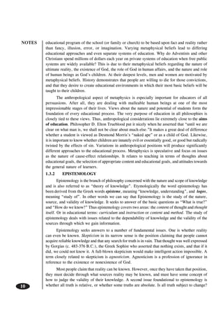 NOTES
10
educational program of the school (or family or church) to be based upon fact and reality rather
than fancy, illusion, error, or imagination. Varying metaphysical beliefs lead to differing
educational approaches and even separate systems of education. Why do Adventists and other
Christians spend millions of dollars each year on private systems of education when free public
systems are widely available? This is due to their metaphysical beliefs regarding the nature of
ultimate reality, the existence of God, the role of God in human affairs, and the nature and role
of human beings as God’s children. At their deepest levels, men and women are motivated by
metaphysical beliefs. History demonstrates that people are willing to die for those convictions,
and that they desire to create educational environments in which their most basic beliefs will be
taught to their children.
The anthropological aspect of metaphysics is especially important for educators of all
persuasions. After all, they are dealing with malleable human beings at one of the most
impressionable stages of their lives. Views about the nature and potential of students form the
foundation of every educational process. The very purpose of education in all philosophies is
closely tied to these views. Thus, anthropological considerations lie extremely close to the aims
of education. Philosopher D. Elton Trueblood put it nicely when he asserted that “until we are
clear on what man is, we shall not be clear about much else.”It makes a great deal of difference
whether a student is viewed as Desmond Morris’s “naked ape” or as a child of God. Likewise,
it is important to know whether children are innately evil or essentially good, or good but radically
twisted by the effects of sin. Variations in anthropological positions will produce significantly
different approaches to the educational process. Metaphysics is speculative and focus on issues
as the nature of cause-effect relationships. It relates to teaching in terms of thoughts about
educational goals, the selection of appropriate content and educational goals, and attitudes towards
the general nature of learners.
1.3.2 EPISTEMOLOGY
Epistemology is the branch of philosophy concerned with the nature and scope of knowledge
and is also referred to as “theory of knowledge”. Etymologically the word epistemology has
been derived from the Greek words episteme, meaning “knowledge, understanding”, and logos,
meaning “study of”. In other words we can say that Epistemology is the study of the nature,
source, and validity of knowledge. It seeks to answer of the basic questions as “What is true?”
and “How do we know?” Thus epistemology covers two areas: the content of thought and thought
itself. Or in educational terms: curriculum and instruction or content and method. The study of
epistemology deals with issues related to the dependability of knowledge and the validity of the
sources through which we gain information.
Epistemology seeks answers to a number of fundamental issues. One is whether reality
can even be known. Skepticism in its narrow sense is the position claiming that people cannot
acquire reliable knowledge and that any search for truth is in vain. That thought was well expressed
by Gorgias (c. 483-376 B.C.), the Greek Sophist who asserted that nothing exists, and that if it
did, we could not know it. A full-blown skepticism would make intelligent action impossible. A
term closely related to skepticism is agnosticism. Agnosticism is a profession of ignorance in
reference to the existence or nonexistence of God.
Most people claim that reality can be known. However, once they have taken that position,
they must decide through what sources reality may be known, and must have some concept of
how to judge the validity of their knowledge. A second issue foundational to epistemology is
whether all truth is relative, or whether some truths are absolute. Is all truth subject to change?
 