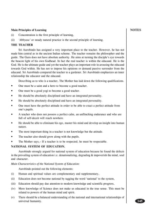 NOTES
145
Main Principles of Learning
(i) Concentration is the first principle of learning,
(ii) ‘Abhyasa’ or steady natural practice is the second principle of learning.
THE TEACHER
Sri Aurobindo has assigned a very important place to the teacher. However, he has not
made him central as in the ancient Indian scheme. The teacher remains the philosopher and the
guide. The Guru does not have absolute authority. He aims at turning the disciple‘s eye towards
the beacon light of his own Godhead. In fact the real teacher is within the educand. He is the
God. He is the ultimate guide and yet the teacher plays an important role in arousing the educand
towards God within. He has not to impose his opinions or demand passive surrender from the
educand. Sri Aurobindo compared the teacher to a gardener. Sri Aurobindo emphasizes an inner
relationship the educator and the educand.
Describing as to who is a teacher, The Mother has laid down the following qualifications.
• One must be a saint and a hero to become a good teacher.
• One must be a good yogi to become a good teacher.
• He should be absolutely disciplined and have an integrated personality.
• He should be absolutely disciplined and have an integrated personality.
• One must have the perfect attitude in order to be able to exact a perfect attitude from
one‘s pupils.
• A teacher who does not possess a perfect calm, an unflinching endurance and who are
full of self-deceit will reach nowhere.
• He should be able to eliminate his ego, master his mind and develop an insight into human
nature.
• The most important thing in a teacher is not knowledge but the attitude.
• The teacher also should grow along with the pupils.
• The Mother says,– If a teacher is to be respected, he must be respectable.
NATIONAL SYSTEM OF EDUCATION.
Aurobindo strongly argued for national system of education because he found the defects
in the prevailing system of education i.e. denationalizing, degrading & impoverish the mind, soul
and character.
Main Characteristics of the National System of Education:
Aurobindo pointed out the following elements:
(i) Human and spiritual values are complementary and supplementary,
(ii) Education does not become national by tagging the word ‘national’ to the system,
(iii) Education should pay due attention to modern knowledge and scientific progress,
(iv) Mere knowledge of Science does not make us educated in the true sense. This must be
related to powers of the human mind and spirit.
(v) There should be a balanced understanding of the national and international relationships of
universal humanity.
 