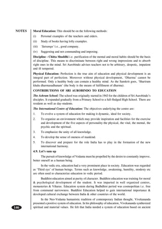 NOTES
146
Moral Education: This should be on the following methods:
(i) Personal examples of the teachers and eiders.
(ii) Study of books having lofty examples.
(iii) ‘Satsanga’ i.e., good company.
(iv) Suggesting and not commanding and imposing.
Discipline - Chitta Shuddhi i.e. purification of the mental and moral habits should be the basis
of discipline. This means to discriminate between right and wrong impressions and to absorb
right ones in the mind. Sri Aurobindo advises teachers not to be arbitrary, despotic, impatient
and ill tempered.
Physical Education: Perfection is the true aim of education and physical development is an
integral part of perfection. Moreover without physical development, ‘Dharma’ cannot be
performed. Only a healthy body can contain a healthy mind. As the Sanskrit goes, ‘Shariram
khalu dharmasadhanam’ (the body is the means of fulfillment of dharma).
CONTRIBUTIONS OF SRI AUROBINDO TO EDUCATION
The Ashram School: The school was originally started in 1943 for the children of Sri Aurobindo’s
disciples. It expanded gradually from a Primary School to a full-fledged High School. There are
resident as well as day-students.
The International Centre of Education: The objectives underlying the centre are:
1. To evolve a system of education for making it dynamic, ideal for society.
2. To organize an environment which may provide inspiration and facilities for the exercise
and development of the five aspects of personality-the physical, the vital, the mental, the
psychic and the spiritual.
3. To emphasize the unity of all knowledge.
4. To develop the sense of oneness of mankind.
5. To discover and prepare for the role India has to play in the formation of the new
international harmony.
4.9. Let’s sum up
The pursuit of knowledge of Vedanta must he propelled by the desire to constantly improve,
better oneself as a human being.
In the vedic era, education had a very prominent place in society. Education was regarded
as ‘Third eye’ of human beings. Terms such as knowledge, awakening, humility, modesty etc
are often used to characterize education in vedic period.
Buddhist education aimed at purity of character. Buddhist education was training for moral
& psychological development of the student. It was imparted in well organized centres,
monasteries & Viharas. Education system during Budhdhist period was cosmopolitan i.e. free
from communal narrowness. Buddhist Education helped to gain international importance &
developed cultural exchange between India & other countries of the world.
In the Neo-Vedanta humanistic tradition of contemporary Indian thought, Vivekananda
presented a positive system of education. In his philosophy of education, Vivekananda synthesized
spiritual and material values. He felt that India needed a system of education based on ancient
 