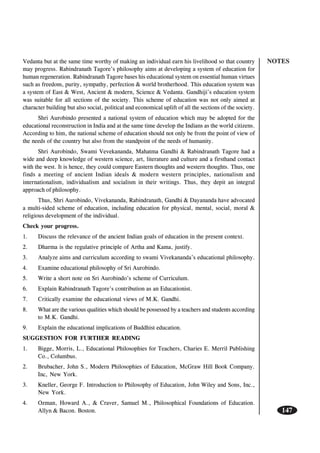 NOTES
147
Vedanta but at the same time worthy of making an individual earn his livelihood so that country
may progress. Rabindranath Tagore’s philosophy aims at developing a system of education for
human regeneration. Rabindranath Tagore bases his educational system on essential human virtues
such as freedom, purity, sympathy, perfection & world brotherhood. This education system was
a system of East & West, Ancient & modern, Science & Vedanta. Gandhiji’s education system
was suitable for all sections of the society. This scheme of education was not only aimed at
character building but also social, political and economical uplift of all the sections of the society.
Shri Aurobindo presented a national system of education which may be adopted for the
educational reconstruction in India and at the same time develop the Indians as the world citizens.
According to him, the national scheme of education should not only be from the point of view of
the needs of the country but also from the standpoint of the needs of humanity.
Shri Aurobindo, Swami Vevekananda, Mahatma Gandhi & Rabindranath Tagore had a
wide and deep knowledge of western science, art, literature and culture and a firsthand contact
with the west. It is hence, they could compare Eastern thoughts and western thoughts. Thus, one
finds a meeting of ancient Indian ideals & modern western principles, nationalism and
internationalism, individualism and socialism in their writings. Thus, they depit an integral
approach of philosophy.
Thus, Shri Aurobindo, Vivekananda, Rabindranath, Gandhi & Dayananda have advocated
a multi-sided scheme of education, including education for physical, mental, social, moral &
religious development of the individual.
Check your progress.
1. Discuss the relevance of the ancient Indian goals of education in the present context.
2. Dharma is the regulative principle of Artha and Kama, justify.
3. Analyze aims and curriculum according to swami Vivekananda’s educational philosophy.
4. Examine educational philosophy of Sri Aurobindo.
5. Write a short note on Sri Aurobindo’s scheme of Curriculum.
6. Explain Rabindranath Tagore’s contribution as an Educationist.
7. Critically examine the educational views of M.K. Gandhi.
8. What are the various qualities which should be possessed by a teachers and students according
to M.K. Gandhi.
9. Explain the educational implications of Buddhist education.
SUGGESTION FOR FURTHER READING
1. Bigge, Morris, L., Educational Philosophies for Teachers, Charies E. Merril Publishing
Co., Columbus.
2. Brubacher, John S., Modern Philosophies of Education, McGraw Hill Book Company.
Inc, New York.
3. Kneller, George F. Introduction to Philosophy of Education, John Wiley and Sons, Inc.,
New York.
4. Ozman, Howard A., & Craver, Samuel M., Philosophical Foundations of Education.
Allyn & Bacon. Boston.
 