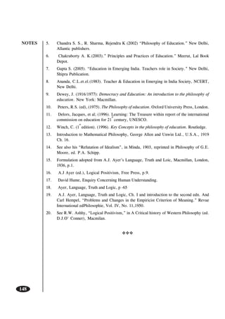 NOTES
148
5. Chandra S. S., R. Sharma, Rejendra K (2002) “Philosophy of Education.” New Delhi,
Allantic publishers.
6. Chakraborty A. K.(2003).” Principles and Practices of Education.” Meerut, Lal Book
Depot.
7. Gupta S. (2005). “Education in Emerging India. Teachers role in Society.” New Delhi,
Shipra Publication.
8. Ananda, C.L.et.el.(1983). Teacher & Education in Emerging in India Society, NCERT,
New Delhi.
9. Dewey, J. (1916/1977): Democracy and Education: An introduction to the philosophy of
education. New York: Macmillan.
10. Peters, R.S. (ed), (1975). The Philosophy of education. Oxford University Press, London.
11. Delors, Jacques, et al; (1996). Learning: The Treasure within report of the international
commission on education for 21
st
century, UNESCO.
12. Winch, C. (1
st
edition). (1996). Key Concepts in the philosophy of education. Routledge.
13. Introduction to Mathematical Philosophy, George Allen and Unwin Ltd., U.S.A., 1919
Ch. 16.
14. See also his “Refutation of Idealism”, in Minda, 1903, reprinted in Philosophy of G.E.
Moore, ed. P.A. Schipp.
15. Formulation adopted from A.J. Ayer’s Language, Truth and Loic, Macmillan, London,
1936, p.1.
16. A.J Ayer (ed.), Logical Positivism, Free Press, p.9.
17. David Hume, Enquiry Concerning Human Understanding.
18. Ayer, Language, Truth and Logic, p -65
19. A.J. Ayer, Language, Truth and Logic, Ch. I and introduction to the second edn. And
Carl Hempel, “Problems and Changes in the Empiricist Criterion of Meaning.” Revue
International edPhilosophie, Vol. IV, No. 11,1950.
20. See R.W. Ashhy, “Logical Positivism,” in A Critical history of Western Philosophy (ed.
D.J.O’ Conner), Macmilan.
 