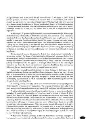 NOTES
11
Is it possible that what is true today may be false tomorrow? If the answer is “Yes” to the
previous questions, such truths are relative. If, however, there is Absolute Truth, such Truth is
eternally and universally true irrespective of time or place. If Absolute Truth exists in the universe,
then educators would certainly want to discover it and make it the core of the school curriculum.
Closely related to the issue of the relativity and absoluteness of truth are the questions of whether
knowledge is subjective or objective, and whether there is truth that is independent of human
experience.
A major aspect of epistemology relates to the sources of human knowledge. If one accepts
the fact that there is truth and even Truth in the universe, how can human beings comprehend
such truths? How do they become human knowledge? Central to most people’s answer to that
question is empiricism (knowledge obtained through the senses). Empirical knowledge appears
to be built into the very nature of human experience. Thus, when individuals walk out of doors on
a spring day and see the beauty of the landscape, hear the song of a bird, feel the warm rays of
the sun, and smell the fragrance of the blossoms, they “know” that it is spring. Sensory knowing
for humans is immediate and universal, and in many ways forms the basis of much of human
knowledge.
The existence of sensory data cannot be denied. Most people accept it uncritically as
representing “reality.” The danger of naively embracing this approach is that data obtained from
the human senses have been demonstrated to be both incomplete and undependable. (For example,
most people have been confronted with the contradiction of seeing a stick that looks bent when
partially submerged in water but appears to be straight when examined in the air.) Fatigue,
frustration, and illness also distort and limit sensory perception. In addition, there are sound and
light waves that are inaudible and invisible to unaided human perception.
Humans have invented scientific instruments to extend the range of their senses, but it is
impossible to ascertain the exact dependability of these instruments since no one knows the total
effect of the human mind in recording, interpreting, and distorting sensual perception. Confidence
in these instruments is built upon speculative metaphysical theories whose validity has been
reinforced by experimentation in which predictions have been verified through the use of a
theoretical construct or hypothesis.
In summary, sensory knowledge is built upon assumptions that must be accepted by faith in
the dependability of human sensory mechanisms. The advantage of empirical knowledge is that
many sensory experiences and experiments are open to both replication and public examination.
A second influential source of knowledge throughout the span of human history has been
revelation. Revealed knowledge has been of prime importance in the field of religion. It differs
from all other sources of knowledge because it presupposes a transcendent supernatural reality
that breaks into the natural order. Christians believe that such revelation is God’s communication
concerning the divine will. Believers in supernatural revelation hold that this form of knowledge
has the distinct advantage of being an omniscient source of information that is not available
through other epistemological methods. The truth revealed through this source is believed by
Christians to be absolute and uncontaminated. On the other hand, it is generally realized that
distortion of revealed truth can occur in the process of human interpretation. Some people assert
that a major disadvantage of revealed knowledge is that it must be accepted by faith and cannot
be proved or disproved empirically.
A third source of human knowledge is authority. Authoritative knowledge is accepted as
true because it comes from experts or has been sanctified over time as tradition. In the classroom,
 