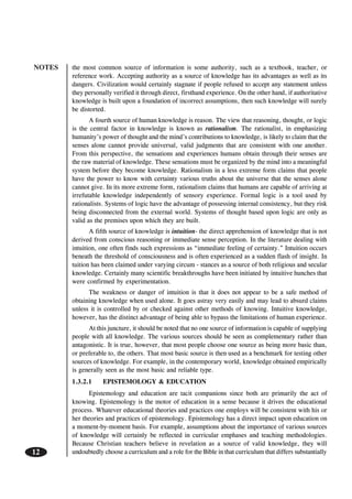 NOTES
12
the most common source of information is some authority, such as a textbook, teacher, or
reference work. Accepting authority as a source of knowledge has its advantages as well as its
dangers. Civilization would certainly stagnate if people refused to accept any statement unless
they personally verified it through direct, firsthand experience. On the other hand, if authoritative
knowledge is built upon a foundation of incorrect assumptions, then such knowledge will surely
be distorted.
A fourth source of human knowledge is reason. The view that reasoning, thought, or logic
is the central factor in knowledge is known as rationalism. The rationalist, in emphasizing
humanity’s power of thought and the mind’s contributions to knowledge, is likely to claim that the
senses alone cannot provide universal, valid judgments that are consistent with one another.
From this perspective, the sensations and experiences humans obtain through their senses are
the raw material of knowledge. These sensations must be organized by the mind into a meaningful
system before they become knowledge. Rationalism in a less extreme form claims that people
have the power to know with certainty various truths about the universe that the senses alone
cannot give. In its more extreme form, rationalism claims that humans are capable of arriving at
irrefutable knowledge independently of sensory experience. Formal logic is a tool used by
rationalists. Systems of logic have the advantage of possessing internal consistency, but they risk
being disconnected from the external world. Systems of thought based upon logic are only as
valid as the premises upon which they are built.
A fifth source of knowledge is intuition- the direct apprehension of knowledge that is not
derived from conscious reasoning or immediate sense perception. In the literature dealing with
intuition, one often finds such expressions as “immediate feeling of certainty.” Intuition occurs
beneath the threshold of consciousness and is often experienced as a sudden flash of insight. In
tuition has been claimed under varying circum - stances as a source of both religious and secular
knowledge. Certainly many scientific breakthroughs have been initiated by intuitive hunches that
were confirmed by experimentation.
The weakness or danger of intuition is that it does not appear to be a safe method of
obtaining knowledge when used alone. It goes astray very easily and may lead to absurd claims
unless it is controlled by or checked against other methods of knowing. Intuitive knowledge,
however, has the distinct advantage of being able to bypass the limitations of human experience.
At this juncture, it should be noted that no one source of information is capable of supplying
people with all knowledge. The various sources should be seen as complementary rather than
antagonistic. It is true, however, that most people choose one source as being more basic than,
or preferable to, the others. That most basic source is then used as a benchmark for testing other
sources of knowledge. For example, in the contemporary world, knowledge obtained empirically
is generally seen as the most basic and reliable type.
1.3.2.1 EPISTEMOLOGY & EDUCATION
Epistemology and education are tacit companions since both are primarily the act of
knowing. Epistemology is the motor of education in a sense because it drives the educational
process. Whatever educational theories and practices one employs will be consistent with his or
her theories and practices of epistemology. Epistemology has a direct impact upon education on
a moment-by-moment basis. For example, assumptions about the importance of various sources
of knowledge will certainly be reflected in curricular emphases and teaching methodologies.
Because Christian teachers believe in revelation as a source of valid knowledge, they will
undoubtedly choose a curriculum and a role for the Bible in that curriculum that differs substantially
 