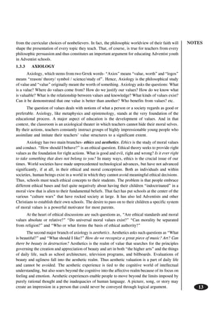NOTES
13
from the curricular choices of nonbelievers. In fact, the philosophic worldview of their faith will
shape the presentation of every topic they teach. That, of course, is true for teachers from every
philosophic persuasion and thus constitutes an important argument for educating Adventist youth
in Adventist schools.
1.3.3 AXIOLOGY
Axiology, which stems from two Grrek words- “Axios” means “value, worth” and “logos”
means “reason/ theory/ symbol / science/study of”. Hence, Axiology is the philosophical study
of value and “value” originally meant the worth of something. Axiology asks the questions: What
is a value? Where do values come from? How do we justify our values? How do we know what
is valuable? What is the relationship between values and knowledge? What kinds of values exist?
Can it be demonstrated that one value is better than another? Who benefits from values? etc.
The question of values deals with notions of what a person or a society regards as good or
preferable. Axiology, like metaphysics and epistemology, stands at the very foundation of the
educational process. A major aspect of education is the development of values. And in that
context, the classroom is an axiological theater in which teachers cannot hide their moral selves.
By their actions, teachers constantly instruct groups of highly impressionable young people who
assimilate and imitate their teachers’ value structures to a significant extent.
Axiology has two main branches- ethics and aesthetics. Ethics is the study of moral values
and conduct. “How should I behave?” is an ethical question. Ethical theory seeks to provide right
values as the foundation for right actions. What is good and evil, right and wrong? Is it ever right
to take something that does not belong to you? In many ways, ethics is the crucial issue of our
times. World societies have made unprecedented technological advances, but have not advanced
significantly, if at all, in their ethical and moral conceptions. Both as individuals and within
societies, human beings exist in a world in which they cannot avoid meaningful ethical decisions.
Thus, schools must teach ethical concepts to their students. The problem is that people embrace
different ethical bases and feel quite negatively about having their children “indoctrinated” in a
moral view that is alien to their fundamental beliefs. That fact has put schools at the center of the
various “culture wars” that have rocked society at large. It has also led Adventists and other
Christians to establish their own schools. The desire to pass on to their children a specific system
of moral values is a powerful motivator for most parents.
At the heart of ethical discussions are such questions as, “Are ethical standards and moral
values absolute or relative?” “Do universal moral values exist?” “Can morality be separated
from religion?” and “Who or what forms the basis of ethical authority?”
The second major branch of axiology is aesthetics. Aesthetics asks such questions as “What
is beautiful?” and “What should I like?” How do we recognize a great piece of music? Art? Can
there be beauty in destruction? Aesthetics is the realm of value that searches for the principles
governing the creation and appreciation of beauty and art in both “the higher arts” and the things
of daily life, such as school architecture, television programs, and billboards. Evaluations of
beauty and ugliness fall into the aesthetic realm. Thus aesthetic valuation is a part of daily life
and cannot be avoided. The aesthetic experience is tied to the cognitive world of intellectual
understanding, but also soars beyond the cognitive into the affective realm because of its focus on
feeling and emotion. Aesthetic experiences enable people to move beyond the limits imposed by
purely rational thought and the inadequacies of human language. A picture, song, or story may
create an impression in a person that could never be conveyed through logical argument.
 