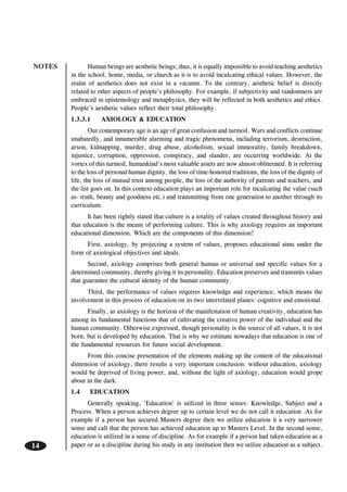 NOTES
14
Human beings are aesthetic beings; thus, it is equally impossible to avoid teaching aesthetics
in the school, home, media, or church as it is to avoid inculcating ethical values. However, the
realm of aesthetics does not exist in a vacuum. To the contrary, aesthetic belief is directly
related to other aspects of people’s philosophy. For example, if subjectivity and randomness are
embraced in epistemology and metaphysics, they will be reflected in both aesthetics and ethics.
People’s aesthetic values reflect their total philosophy.
1.3.3.1 AXIOLOGY & EDUCATION
Our contemporary age is an age of great confusion and turmoil. Wars and conflicts continue
unabatedly, and innumerable alarming and tragic phenomena, including terrorism, destruction,
arson, kidnapping, murder, drug abuse, alcoholism, sexual immorality, family breakdown,
injustice, corruption, oppression, conspiracy, and slander, are occurring worldwide. At the
vortex of this turmoil, humankind’s most valuable assets are now almost obliterated. It is referring
to the loss of personal human dignity, the loss of time-honored traditions, the loss of the dignity of
life, the loss of mutual trust among people, the loss of the authority of parents and teachers, and
the list goes on. In this context education plays an important role for inculcating the value (such
as- truth, beauty and goodness etc.) and transmitting from one generation to another through its
curriculum.
It has been rightly stated that culture is a totality of values created throughout history and
that education is the means of performing culture. This is why axiology requires an important
educational dimension. Which are the components of this dimension?
First, axiology, by projecting a system of values, proposes educational aims under the
form of axiological objectives and ideals.
Second, axiology comprises both general human or universal and specific values for a
determined community, thereby giving it its personality. Education preserves and transmits values
that guarantee the cultural identity of the human community.
Third, the performance of values requires knowledge and experience, which means the
involvement in this process of education on its two interrelated planes: cognitive and emotional.
Finally, as axiology is the horizon of the manifestation of human creativity, education has
among its fundamental functions that of cultivating the creative power of the individual and the
human community. Otherwise expressed, though personality is the source of all values, it is not
born, but is developed by education. That is why we estimate nowadays that education is one of
the fundamental resources for future social development.
From this concise presentation of the elements making up the content of the educational
dimension of axiology, there results a very important conclusion: without education, axiology
would be deprived of living power, and, without the light of axiology, education would grope
about in the dark.
1.4 EDUCATION
Generally speaking, ‘Education’ is utilized in three senses: Knowledge, Subject and a
Process. When a person achieves degree up to certain level we do not call it education .As for
example if a person has secured Masters degree then we utilize education it a very narrower
sense and call that the person has achieved education up to Masters Level. In the second sense,
education is utilized in a sense of discipline. As for example if a person had taken education as a
paper or as a discipline during his study in any institution then we utilize education as a subject.
 