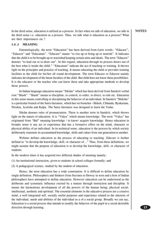 NOTES
15
In the third sense, education is utilized as a process. In fact when we talk of education, we talk in
the third sense i.e. education as a process. Thus, we talk what is education as a process? What
are their importances etc.?
1.4 .1 MEANING
Entomologically, the term “Education” has been derived from Latin words– “Educare”,
“Educere” and “Educatum”. “Educare” means “to rise up or bring up or nourish”. It indicates
that the child is to be brought up or nourished keeping certain aims and ideals. The term “Educere”
denotes “to lead out or to draw out”. In this regard, education through its process draws out of
the best what is inside the child.” “Educatum” indicate the act of teaching or training. It throws
light on the principles and practice of teaching. It means educating the child or provides training
facilities to the child for his/her all round development. The term Educare or Educere mainly
indicates development of the latent faculties of the child. But child does not know these possibilities.
It is the educator or the teacher who can know these and take appropriate methods to develop
those powers.
In Indian language education means “Siksha” which has been derived from Sanskrit verbal
root “Shash”. “Shash” means to discipline, to control, to order, to direct, to rule etc. Education
in this sense means controlling or disciplining the behavior of an individual. In Sanskrit “Shiksha”
is a particular branch of the Sutra literature, which has six branches –Shiksh, Chhanda, Byakarana,
Nirukta, Jyotisha and Kalpa. The Sutra literature was designed to learn the Vedas.
Siksha denotes rules of pronunciation. There is another term in Sanskrit, which throws
light on the nature of education. It is “Vidya” which means knowledge. The term “Vidya” has
originated from “Bid” meaning knowledge / to know/ acquire knowledge. Hence education in
broader sense is any act or experience that has a formative effect on the mind, character or
physical ability of an individual. In its technical sense, education is the process by which society
deliberately transmits its accumulated knowledge, skills and values from one generation to another.
Webster defines education as the process of educating or teaching. Educate is further
defined as “to develop the knowledge, skill, or character of...” Thus, from these definitions, we
might assume that the purpose of education is to develop the knowledge, skill, or character of
students.
In the modern times it has acquired two different shades of meaning namely:
(1) An institutional instruction, given to students in school colleges formally; and
(2) A pedagogical science, studied by the student of education.
Hence, the term education has a wide connotation. It is difficult to define education by
single definition. Philosophers and thinkers from Socrates to Dewey in west and a host of Indian
philosophers have attempted to define education. However education can be understood as the
deliberate and systematic influence exerted by a mature through instruction and discipline. It
means the harmonious development of all the powers of the human being; physical social,
intellectual, aesthetic and spiritual. The essential elements in the educative process are a creative
mind, a well integrated self, socially useful purposes and experience related to the interests of
the individual, needs and abilities of the individual as a of a social group. Broadly we can say,
Education is a social process that intends to modify the behavior of the pupil in a social desirable
direction through learning.
 