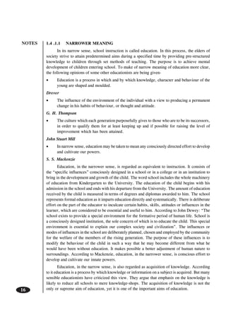 NOTES
16
1.4 .1.1 NARROWER MEANING
In its narrow sense, school instruction is called education. In this process, the elders of
society strive to attain predetermined aims during a specified time by providing pre-structured
knowledge to children through set methods of teaching. The purpose is to achieve mental
development of children entering school. To make of narrow meaning of education more clear,
the following opinions of some other educationists are being given-
• Education is a process in which and by which knowledge, character and behaviour of the
young are shaped and moulded.
Drever
• The influence of the environment of the individual with a view to producing a permanent
change in his habits of behaviour, or thought and attitude.
G. H. Thompson
• The culture which each generation purposefully gives to those who are to be its successors,
in order to qualify them for at least keeping up and if possible for raising the level of
improvement which has been attained.
John Stuart Mill
• In narrow sense, education may be taken to mean any consciously directed effort to develop
and cultivate our powers.
S. S. Mackenzie
Education, in the narrower sense, is regarded as equivalent to instruction. It consists of
the “specific influences” consciously designed in a school or in a college or in an institution to
bring in the development and growth of the child. The word school includes the whole machinery
of education from Kindergarten to the University. The education of the child begins with his
admission in the school and ends with his departure from the University. The amount of education
received by the child is measured in terms of degrees and diplomas awarded to him. The school
represents formal education as it imparts education directly and systematically. There is deliberate
effort on the part of the educator to inculcate certain habits, skills, attitudes or influences in the
learner, which are considered to be essential and useful to him. According to John Dewey: “The
school exists to provide a special environment for the formative period of human life. School is
a consciously designed institution, the sole concern of which is to educate the child. This special
environment is essential to explain our complex society and civilization”. The influences or
modes of influences in the school are deliberately planned, chosen and employed by the community
for the welfare of the members of the rising generation. The purpose of these influences is to
modify the behaviour of the child in such a way that he may become different from what he
would have been without education. It makes possible a better adjustment of human nature to
surroundings. According to Mackenzie, education, in the narrower sense, is conscious effort to
develop and cultivate our innate powers.
Education, in the narrow sense, is also regarded as acquisition of knowledge. According
to it education is a process by which knowledge or information on a subject is acquired. But many
sensible educationists have criticized this view. They argue that emphasis on the knowledge is
likely to reduce all schools to mere knowledge-shops. The acquisition of knowledge is not the
only or supreme aim of education, yet it is one of the important aims of education.
 