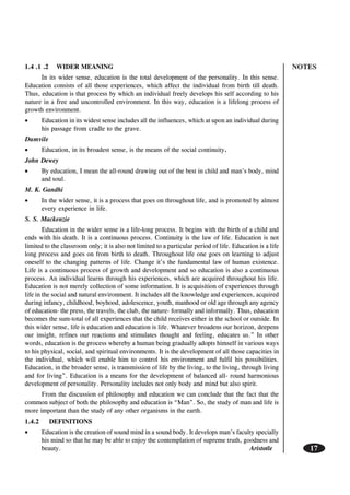 NOTES
17
1.4 .1 .2 WIDER MEANING
In its wider sense, education is the total development of the personality. In this sense.
Education consists of all those experiences, which affect the individual from birth till death.
Thus, education is that process by which an individual freely develops his self according to his
nature in a free and uncontrolled environment. In this way, education is a lifelong process of
growth environment.
• Education in its widest sense includes all the influences, which at upon an individual during
his passage from cradle to the grave.
Dumvile
• Education, in its broadest sense, is the means of the social continuity.
John Dewey
• By education, I mean the all-round drawing out of the best in child and man’s body, mind
and soul.
M. K. Gandhi
• In the wider sense, it is a process that goes on throughout life, and is promoted by almost
every experience in life.
S. S. Mackenzie
Education in the wider sense is a life-long process. It begins with the birth of a child and
ends with his death. It is a continuous process. Continuity is the law of life. Education is not
limited to the classroom only; it is also not limited to a particular period of life. Education is a life
long process and goes on from birth to death. Throughout life one goes on learning to adjust
oneself to the changing patterns of life. Change it’s the fundamental law of human existence.
Life is a continuous process of growth and development and so education is also a continuous
process. An individual learns through his experiences, which are acquired throughout his life.
Education is not merely collection of some information. It is acquisition of experiences through
life in the social and natural environment. It includes all the knowledge and experiences, acquired
during infancy, childhood, boyhood, adolescence, youth, manhood or old age through any agency
of education- the press, the travels, the club, the nature- formally and informally. Thus, education
becomes the sum-total of all experiences that the child receives either in the school or outside. In
this wider sense, life is education and education is life. Whatever broadens our horizon, deepens
our insight, refines our reactions and stimulates thought and feeling, educates us.” In other
words, education is the process whereby a human being gradually adopts himself in various ways
to his physical, social, and spiritual environments. It is the development of all those capacities in
the individual, which will enable him to control his environment and fulfil his possibilities.
Education, in the broader sense, is transmission of life by the living, to the living, through living
and for living”. Education is a means for the development of balanced all- round harmonious
development of personality. Personality includes not only body and mind but also spirit.
From the discussion of philosophy and education we can conclude that the fact that the
common subject of both the philosophy and education is “Man”. So, the study of man and life is
more important than the study of any other organisms in the earth.
1.4.2 DEFINITIONS
• Education is the creation of sound mind in a sound body. It develops man’s faculty specially
his mind so that he may be able to enjoy the contemplation of supreme truth, goodness and
beauty. Aristotle
 