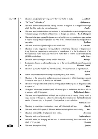 NOTES
18
• Education is helping the growing soul to draw out that is in itself. Aurobindo
• “Sa Vidya Ya Vimukteya” Bishnupuran
• Education is enfoldment of what is already enfolded in the germ. It is the process through
which the child makes the internal-external. Froebel
• Education is the influence of the environment of the individual with a view to producing a
permanent change in his habits of behaviour, or thought and attitude. G. H. Thompson
• Education is the conscious and deliberate process in which one personality acts upon another
in order to modify the development of the other by the communication and manipulation of
knowledge. J.Adams
• Education is the development of good moral character. J.F.Herbert
• Education is not a preparation for life, rather it is the living. Education is the process of
living through a continuous reconstruction of experiences. It is the development of all
those capacities in the individual which will enable him to control his environment and
fulfill his possibilities. John Dewey
• Education is the training for country and for the nation. Kautilya
• By education I mean an all-round drawing out of the best in child and man’s body, mind
and spirit. Mahatma Gandhi
• Education is one that enables the individual to be a producer as well as a good citizen.
Neheru
• Human education means the training which one getting from nature. Panini
• Education is the harmonious and progressive development of all the innate powers and
faculties of man- physical, intellectual and moral. Pestalozzi
• Education develops in the body and soul of the pupil all the beauty and all the perfection he
is capable of. Plato
• The highest education is that which does not merely give us information but makes our life
in harmony with all existence. Rabindranath Tagore
• Education according to Indian tradition is not merely a means of earning a living; nor it is
only a nursery of thought or a school for citizenship. It is initiation into the life of spirit and
training of human souls in the pursuit of truth and the practice of virtue.
Radhakrishnan
• Education is something, which makes a man self-reliant and self-less. Rigveda
• Education is the development of valuable personality and spiritual individuality. Ross
• Education is the child’s development from within. Rousseau
• Education is the realization of self. Sankaracharya
• Education means the bringing out the ideas of universal validity, which are latent in the
minds of every man. Socrates
• Education is complete living. Spencer
 
