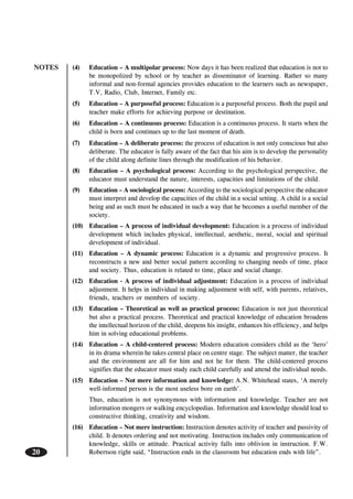 NOTES
20
(4) Education – A multipolar process: Now days it has been realized that education is not to
be monopolized by school or by teacher as disseminator of learning. Rather so many
informal and non-formal agencies provides education to the learners such as newspaper,
T.V, Radio, Club, Internet, Family etc.
(5) Education – A purposeful process: Education is a purposeful process. Both the pupil and
teacher make efforts for achieving purpose or destination.
(6) Education – A continuous process: Education is a continuous process. It starts when the
child is born and continues up to the last moment of death.
(7) Education – A deliberate process: the process of education is not only conscious but also
deliberate. The educator is fully aware of the fact that his aim is to develop the personality
of the child along definite lines through the modification of his behavior.
(8) Education – A psychological process: According to the psychological perspective, the
educator must understand the nature, interests, capacities and limitations of the child.
(9) Education – A sociological process: According to the sociological perspective the educator
must interpret and develop the capacities of the child in a social setting. A child is a social
being and as such must be educated in such a way that he becomes a useful member of the
society.
(10) Education – A process of individual development: Education is a process of individual
development which includes physical, intellectual, aesthetic, moral, social and spiritual
development of individual.
(11) Education – A dynamic process: Education is a dynamic and progressive process. It
reconstructs a new and better social pattern according to changing needs of time, place
and society. Thus, education is related to time, place and social change.
(12) Education - A process of individual adjustment: Education is a process of individual
adjustment. It helps in individual in making adjustment with self, with parents, relatives,
friends, teachers or members of society.
(13) Education – Theoretical as well as practical process: Education is not just theoretical
but also a practical process. Theoretical and practical knowledge of education broadens
the intellectual horizon of the child, deepens his insight, enhances his efficiency, and helps
him in solving educational problems.
(14) Education – A child-centered process: Modern education considers child as the ‘hero’
in its drama wherein he takes central place on centre stage. The subject matter, the teacher
and the environment are all for him and not he for them. The child-centered process
signifies that the educator must study each child carefully and attend the individual needs.
(15) Education – Not mere information and knowledge: A.N. Whitehead states, ‘A merely
well-informed person is the most useless bore on earth’.
Thus, education is not synonymous with information and knowledge. Teacher are not
information mongers or walking encyclopedias. Information and knowledge should lead to
constructive thinking, creativity and wisdom.
(16) Education – Not mere instruction: Instruction denotes activity of teacher and passivity of
child. It denotes ordering and not motivating. Instruction includes only communication of
knowledge, skills or attitude. Practical activity falls into oblivion in instruction. F.W.
Robertson right said, “Instruction ends in the classroom but education ends with life”.
 