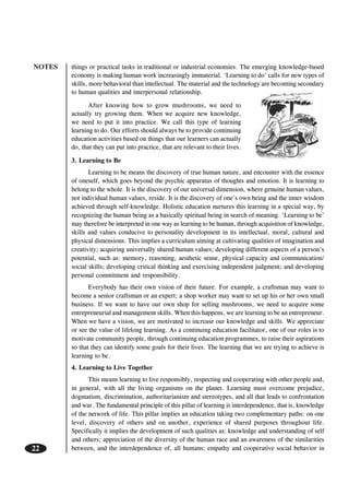 NOTES
22
things or practical tasks in traditional or industrial economies. The emerging knowledge-based
economy is making human work increasingly immaterial. ‘Learning to do’ calls for new types of
skills, more behavioral than intellectual. The material and the technology are becoming secondary
to human qualities and interpersonal relationship.
After knowing how to grow mushrooms, we need to
actually try growing them. When we acquire new knowledge,
we need to put it into practice. We call this type of learning
learning to do. Our efforts should always be to provide continuing
education activities based on things that our learners can actually
do, that they can put into practice, that are relevant to their lives.
3. Learning to Be
Learning to be means the discovery of true human nature, and encounter with the essence
of oneself, which goes beyond the psychic apparatus of thoughts and emotion. It is learning to
belong to the whole. It is the discovery of our universal dimension, where genuine human values,
not individual human values, reside. It is the discovery of one’s own being and the inner wisdom
achieved through self-knowledge. Holistic education nurtures this learning in a special way, by
recognizing the human being as a basically spiritual being in search of meaning. ‘Learning to be’
may therefore be interpreted in one way as learning to be human, through acquisition of knowledge,
skills and values conducive to personality development in its intellectual, moral, cultural and
physical dimensions. This implies a curriculum aiming at cultivating qualities of imagination and
creativity; acquiring universally shared human values; developing different aspects of a person’s
potential, such as: memory, reasoning, aesthetic sense, physical capacity and communication/
social skills; developing critical thinking and exercising independent judgment; and developing
personal commitment and responsibility.
Everybody has their own vision of their future. For example, a craftsman may want to
become a senior craftsman or an expert; a shop worker may want to set up his or her own small
business. If we want to have our own shop for selling mushrooms, we need to acquire some
entrepreneurial and management skills. When this happens, we are learning to be an entrepreneur.
When we have a vision, we are motivated to increase our knowledge and skills. We appreciate
or see the value of lifelong learning. As a continuing education facilitator, one of our roles is to
motivate community people, through continuing education programmes, to raise their aspirations
so that they can identify some goals for their lives. The learning that we are trying to achieve is
learning to be.
4. Learning to Live Together
This means learning to live responsibly, respecting and cooperating with other people and,
in general, with all the living organisms on the planet. Learning must overcome prejudice,
dogmatism, discrimination, authoritarianism and stereotypes, and all that leads to confrontation
and war. The fundamental principle of this pillar of learning is interdependence, that is, knowledge
of the network of life. This pillar implies an education taking two complementary paths: on one
level, discovery of others and on another, experience of shared purposes throughout life.
Specifically it implies the development of such qualities as: knowledge and understanding of self
and others; appreciation of the diversity of the human race and an awareness of the similarities
between, and the interdependence of, all humans; empathy and cooperative social behavior in
 