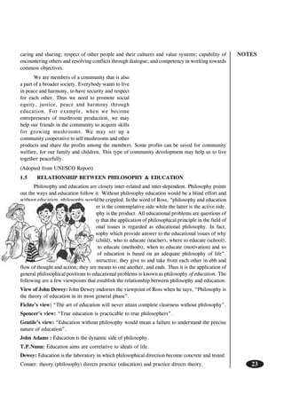 NOTES
23
caring and sharing; respect of other people and their cultures and value systems; capability of
encountering others and resolving conflicts through dialogue; and competency in working towards
common objectives.
We are members of a community that is also
a part of a broader society. Everybody wants to live
in peace and harmony, to have security and respect
for each other. Thus we need to promote social
equity, justice, peace and harmony through
education. For example, when we become
entrepreneurs of mushroom production, we may
help our friends in the community to acquire skills
for growing mushrooms. We may set up a
community cooperative to sell mushrooms and other
products and share the profits among the members. Some profits can be saved for community
welfare, for our family and children. This type of community development may help us to live
together peacefully.
(Adopted from UNESCO Report)
1.5 RELATIONSHIP BETWEEN PHILOSOPHY & EDUCATION
Philosophy and education are closely inter-related and inter-dependent. Philosophy points
out the ways and education follow it. Without philosophy education would be a blind effort and
without education, philosophy would be crippled. In the word of Ross, “philosophy and education
are two side of same coin; the former is the contemplative side while the latter is the active side.
Education is the process and philosophy is the product. All educational problems are questions of
philosophy. In other word we can say that the application of philosophical principle in the field of
education to solve various educational issues is regarded as educational philosophy. In fact,
educational philosophy is that philosophy which provide answer to the educational issues of why
to educate (aim), whom to educate (child), who to educate (teacher), where to educate (school),
what to educate (curriculum), how to educate (methods), when to educate (motivation) and so
on. Further, “a sound philosophy of education is based on an adequate philosophy of life”.
Philosophy and education are reconstructive; they give to and take from each other in ebb and
flow of thought and action; they are means to one another, and ends. Thus it is the application of
general philosophical positions to educational problems is known as philosophy of education. The
following are a few viewpoints that establish the relationship between philosophy and education:
View of John Dewey: John Dewey endorses the viewpoint of Ross when he says, “Philosophy is
the theory of education in its most general phase”.
Fichte’s view: “The art of education will never attain complete clearness without philosophy”.
Spencer’s view: “True education is practicable to true philosophers”.
Gentile’s view: “Education without philosophy would mean a failure to understand the precise
nature of education”.
John Adams : Education is the dynamic side of philosophy.
T.P.Nunn: Education aims are correlative to ideals of life.
Dewey: Education is the laboratory in which philosophical direction become concrete and tested.
Conner: theory (philosophy) directs practice (education) and practice directs theory.
 