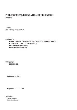 PHILOSOPHICAL FOUNDATION OF EDUCATION
Paper-I
Author :
Mr. Nikunja Ranjan Dash
Published by :
DIRECTORATE OF DISTANCE & CONTINUING EDUCATION
UTKAL UNIVERSITY, VANI VIHAR
BHUBANESWAR-751 007
Phone No.: 0674-2376700
© Copyright :
PUBLISHER
Published : 2015
Copiess : ........... Nos.
Printed at :
Jigun Graphics
Badambadi, Cuttack-1
 