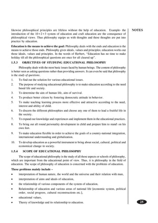 NOTES
25
likewise philosophical principles are lifeless without the help of education. Example- the
introduction of the 10+2+3 system of education and craft education are the consequence of
philosophical views. Thus philosophy equips us with thoughts and these thoughts are put into
practice by education.
Education is the means to achieve the goal: Philosophy deals with the ends and education is the
means to achieve those ends. Philosophy gives ideals, values and principles; education works out
those ideals, values and principles. In the words of Herbert, “Education has no time to make
holiday till all the philosophical questions are once for all cleared up”.
1.5.3 OBJECTIVES OF STUDYING EDUCATIONAL PHILOSOPHY
Philosophy deals with the most basic issues faced by human beings. The content of philosophy
is better seen as asking questions rather than providing answers. It can even be said that philosophy
is the study of questions.
1. To find out the solution for various educational issues.
2. The purpose of studying educational philosophy is to make education according to the need
based life and society.
3. To determine the aim of human life, aim of survival.
4. To produce better citizen by fostering democratic attitude in behavior.
5. To make teaching learning process more effective and attractive according to the need,
interest and ability of child.
6. To discern the different philosophies and choose any one of them to lead a fruitful life in
the society.
7. To expand our knowledge and experiences and implement them in the educational practices.
8. To bring out all round personality development in child and prepare him to stand on his
own feet.
9. To make education flexible in order to achieve the goals of a country-national integration,
international understanding and globalization.
10. To develop education as a powerful instrument to bring about social, cultural, political and
economical change in society.
1.5.4 SCOPE OF EDUCATIONAL PHILOSOPHY
The scope of educational philosophy is the study of all those aspects or schools of philosophy,
which are important from the educational point of view. Thus, it is philosophy in the field of
education. The scope of philosophy of education is concerned with the problems of education.
These problems mainly include –
• interpretation of human nature, the world and the universe and their relation with man,
• interpretation of aims and ideals of education,
• the relationship of various components of the system of education,
• Relationship of education and various areas of national life [economic system, political
order, social progress, cultural reconstructions etc.],
• educational values,
• Theory of knowledge and its relationship to education.
 