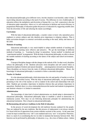 NOTES
27
that educational philosophy gives different views, but this situation is not harmful, rather it helps
in providing education according to the need of society. The difference in view of philosophy of
education reflects the multiplicity and diversities of human life.( e.g- Self –expression is the aim
of education under naturalism, where as it is self-realization in idealism and social efficiency in
pragmatism) Philosophy of education guides the process of education by suggesting suitable aims
from the diversities of life and selecting the means accordingly.
Curriculum
With the help of educational philosophy, a teacher comes to know why naturalism gives
emphasis to science subjects and why idealism gives importance to religious subjects. Thus it
helps curriculum designer to construct curriculum according to the need, ability and interest of
the child.
Methods of teaching
Educational philosophy is very much helpful to adopt suitable methods of teaching and
make classroom teaching more effective and attractive. We get the knowledge of different
methods of teaching, i.e. ‘Learning by doing’ in naturalism, ‘lecture method’ in idealism and
‘experimental method’ in pragmatism. With the help of educational philosophy we able to choose
the suitable methods of teaching according to the nature of the subject and school environment.
Discipline
Concept of discipline changes with the changes in the outlook of life. In other word, discipline
reflects the philosophy of life. Idealism advocates street discipline and self control where as
naturalism emphasis freedom and natural discipline , and pragmatism stressed social discipline.
These disciplines are known from the study of different educational philosophies. Hence, the
knowledge of educational philosophy is essential to follow a desirable discipline.
Teacher & Student
It is the educational philosophy which determines the role and quality of teacher as well as
the student in diversified society. With the help of educational philosophy, we get knowledge
pertaining to the role of the teacher as well as student in the school and relationship with each
other. Students get secondary importance in idealism whereas they get primary importance in
naturalism. Similarly there is a close relationship between the teacher and students in pragmatism
and idealism whereas it is limited in naturalism.
Administration
The knowledge of what kind of school administration we should adopt is determined by
educational philosophy. Educational philosophy helps to establish a school in democratic or
totalitarian system. Now days we are following democratic principle for administering the
educational institution. This is based on educational philosophy.
B] Harmonizing old and new traditions in the field of education-
In the process of social development the old traditions become outdated for the people.
They are replaced by the new traditions. But this process of replacement is not always smooth.
It is faced with lots of opposition from certain orthodox sections of the society. At the same time
it must be kept in mind that every ‘old’ is not outdated and every ‘new’ is not perfect Therefore,
there is a need of co-coordinating the two in order to maintain the harmony between both. This
function can be performed by philosophy of education. (e.g., the crises of Indian culture –Indian
 