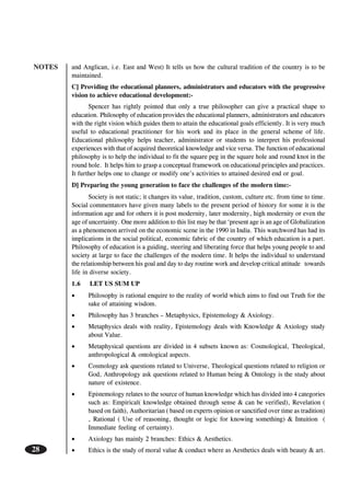 NOTES
28
and Anglican, i.e. East and West) It tells us how the cultural tradition of the country is to be
maintained.
C] Providing the educational planners, administrators and educators with the progressive
vision to achieve educational development:-
Spencer has rightly pointed that only a true philosopher can give a practical shape to
education. Philosophy of education provides the educational planners, administrators and educators
with the right vision which guides them to attain the educational goals efficiently. It is very much
useful to educational practitioner for his work and its place in the general scheme of life.
Educational philosophy helps teacher, administrator or students to interpret his professional
experiences with that of acquired theoretical knowledge and vice versa. The function of educational
philosophy is to help the individual to fit the square peg in the square hole and round knot in the
round hole. It helps him to grasp a conceptual framework on educational principles and practices.
It further helps one to change or modify one’s activities to attained desired end or goal.
D] Preparing the young generation to face the challenges of the modern time:-
Society is not static; it changes its value, tradition, custom, culture etc. from time to time.
Social commentators have given many labels to the present period of history for some it is the
information age and for others it is post modernity, later modernity, high modernity or even the
age of uncertainty. One more addition to this list may be that ‘present age is an age of Globalization
as a phenomenon arrived on the economic scene in the 1990 in India. This watchword has had its
implications in the social political, economic fabric of the country of which education is a part.
Philosophy of education is a guiding, steering and liberating force that helps young people to and
society at large to face the challenges of the modern time. It helps the individual to understand
the relationship between his goal and day to day routine work and develop critical attitude towards
life in diverse society.
1.6 LET US SUM UP
• Philosophy is rational enquire to the reality of world which aims to find out Truth for the
sake of attaining wisdom.
• Philosophy has 3 branches – Metaphysics, Epistemology & Axiology.
• Metaphysics deals with reality, Epistemology deals with Knowledge & Axiology study
about Value.
• Metaphysical questions are divided in 4 subsets known as: Cosmological, Theological,
anthropological & ontological aspects.
• Cosmology ask questions related to Universe, Theological questions related to religion or
God, Anthropology ask questions related to Human being & Ontology is the study about
nature of existence.
• Epistemology relates to the source of human knowledge which has divided into 4 categories
such as: Empirical( knowledge obtained through sense & can be verified), Revelation (
based on faith), Authoritarian ( based on experts opinion or sanctified over time as tradition)
, Rational ( Use of reasoning, thought or logic for knowing something) & Intuition (
Immediate feeling of certainty).
• Axiology has mainly 2 branches: Ethics & Aesthetics.
• Ethics is the study of moral value & conduct where as Aesthetics deals with beauty & art.
 